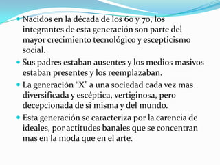 Nacidos en la década de los 60 y 70, los integrantes de esta generación son parte del mayor crecimiento tecnológico y escepticismo social.Sus padres estaban ausentes y los medios masivos estaban presentes y los reemplazaban.La generación “X” a una sociedad cada vez mas diversificada y escéptica, vertiginosa, pero decepcionada de si misma y del mundo.Esta generación se caracteriza por la carencia de ideales, por actitudes banales que se concentran mas en la moda que en el arte. 