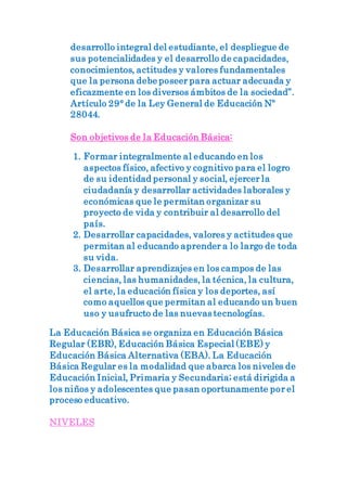 desarrollo integral del estudiante, el despliegue de
sus potencialidades y el desarrollo de capacidades,
conocimientos, actitudes y valores fundamentales
que la persona debe poseer para actuar adecuada y
eficazmente en los diversos ámbitos de la sociedad”.
Artículo 29° de la Ley General de Educación Nº
28044.
Son objetivos de la Educación Básica:
1. Formar integralmente al educando en los
aspectos físico, afectivo y cognitivo para el logro
de su identidad personal y social, ejercer la
ciudadanía y desarrollar actividades laborales y
económicas que le permitan organizar su
proyecto de vida y contribuir al desarrollo del
país.
2. Desarrollar capacidades, valores y actitudes que
permitan al educando aprender a lo largo de toda
su vida.
3. Desarrollar aprendizajes en los campos de las
ciencias, las humanidades, la técnica, la cultura,
el arte, la educación física y los deportes, así
como aquellos que permitan al educando un buen
uso y usufructo de las nuevas tecnologías.
La Educación Básica se organiza en Educación Básica
Regular (EBR), Educación Básica Especial (EBE) y
Educación Básica Alternativa (EBA). La Educación
Básica Regular es la modalidad que abarca los niveles de
Educación Inicial, Primaria y Secundaria; está dirigida a
los niños y adolescentes que pasan oportunamente por el
proceso educativo.
NIVELES
 