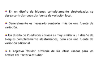 Cuadrados latinos
En un diseño de bloques completamente aleatorizados se
desea controlar una sola fuente de variación local.
Generalmente es necesario controlar más de una fuente de
variación.
Un diseño de Cuadrados Latinos es muy similar a un diseño de
bloques completamente aleatorizados, pero con una fuente de
variación adicional.
El adjetivo “latino” proviene de las letras usadas para los
niveles del factor a estudiar.
 