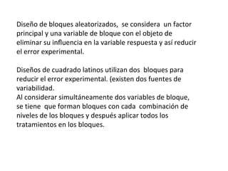 Diseño de bloques aleatorizados, se considera un factor
principal y una variable de bloque con el objeto de
eliminar su inﬂuencia en la variable respuesta y así reducir
el error experimental.
Diseños de cuadrado latinos utilizan dos bloques para
reducir el error experimental. (existen dos fuentes de
variabilidad.
Al considerar simultáneamente dos variables de bloque,
se tiene que forman bloques con cada combinación de
niveles de los bloques y después aplicar todos los
tratamientos en los bloques.
 