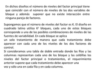 En dichos diseños el número de niveles del factor principal tiene
que coincidir con el número de niveles de las dos variables de
bloque y además suponer que no existe interacción entre
ninguna pareja de factores.
Supongamos que el número de niveles del factor es K. El diseño en
cuadrado latino utiliza K2
bloques, cada uno de estos bloques
corresponde a una de las posibles combinaciones de niveles de las
fuentes de variabilidad. En cada bloque se aplica
un solo tratamiento de manera que cada tratamiento debe
aparecer con cada uno de los niveles de los dos factores de
control.
Si consideramos una tabla de doble entrada donde las ﬁlas y las
columnas representan cada uno de los bloque y las celdillas los
niveles del factor principal o tratamientos, el requerimiento
anterior supone que cada tratamiento debe aparecer una
vez y sólo una en cada fila y en cada columna.
 