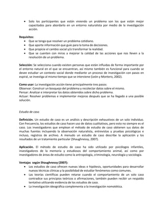 •   Solo los participantes que están viviendo un problema son los que están mejor
       capacitados para abordarlo en un entorno naturalista por medio de la investigación
       acción.

Requisitos:
   • Que se tenga que resolver un problema cotidiano.
   • Que aporte información que guíe para la toma de decisiones.
   • Que propicie el cambio social y/o transformar la realidad.
   • Que se cuenten con miras a mejorar la calidad de las acciones que nos lleven a la
       resolución de un problema.

Selección: Se selecciona cuando existen personas que están influidas de forma importante por
el entorno natural en el que se encuentran, así mismo también es funcional para cuando se
desee estudiar un contexto social donde mediante un proceso de investigación con pasos en
espiral, se investiga al mismo tiempo que se interviene (León y Montero, 2002).

Como usar: La investigación acción tiene principalmente tres pasos:
Observar: Construir un bosquejo del problema y recolectar datos sobre el mismo.
Pensar: Analizar e interpretar los datos obtenidos sobre dicho problema.
Actuar: Resolver problemas e implementar mejoras después que se ha llegado a una posible
solución.


Estudio de caso

Definición. Un estudio de caso es un análisis y descripción exhaustivos de un solo individuo.
Con frecuencia, los estudios de caso hacen uso de datos cualitativos, pero esto no siempre es el
caso. Los investigadores que emplean el método de estudio de caso obtienen sus datos de
muchas fuentes incluyendo la observación naturalista, entrevistas y pruebas psicológicas e
incluso, registros de archivo. A menudo un estudio de caso describe la aplicación y los
resultados de un tratamiento particular (Shaughnessy, 2007).

Aplicación. El método de estudio de caso ha sido utilizado por psicólogos infantiles,
investigadores de la memoria y estudiosos del comportamiento animal, así como por
investigadores de áreas de estudio como la antropología, criminología, neurología y sociología.

Ventajas según Shaughnessy (2007):
   • Los estudios de caso ofrecen nuevas ideas e hipótesis, oportunidades para desarrollar
       nuevas técnicas clínicas y la posibilidad de estudiar fenómenos como comunes.
   • Las teorías científicas pueden retarse cuando el comportamiento de un solo caso
       contradice sus principios teóricos o afirmaciones, también pueden recibir un respaldo
       tentativo utilizando evidencia de los estudios de caso.
   • La investigación ideográfica complementa a la investigación nomotética.
 