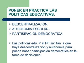 PONER EN PRACTICA LAS  POLITICAS EDUCATIVAS. DESCENTRALIZACIÓN.  AUTONOMIA ESCOLAR. PARTISIPACIÓN DEMOCRATICA. Las políticas edu. Y el PEI incitan  a que haya descentralización y autonomía para pueda haber participación democrática en la toma de decisiones. 