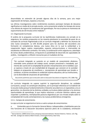 Lineamientos y criterios para la organización institucional y curricular de la Educación Secundaria según LEN 26.206
10
desarrolladas en extensión de jornada algunos días de la semana, para una mejor
organización de tiempos, espacios y recursos.
Las últimas investigaciones sobre rendimientos escolares aconsejan tiempos de descanso
significativo en medio de la jornada escolar, sería conveniente ampliar los tiempos de recreo
a los efectos de mejorar las condiciones del aprendizajes. Por eso se piensa en momentos de
esparcimiento de 20 minutos entre módulos11
.
2.3. Organización Curricular.
El análisis de la propuesta curricular de los bachilleratos tradicionales era cerrado en la
asignatura, los cambios propuestos en los noventa plantearon la necesidad de pasar de un
concepto de currículo fragmentado al de un currículo integrado y delimitar los alcances de
esta nueva concepción. La LEN 26.206 propone para los alumnos del secundario una
formación en competencias básicas, una nueva ética en la cual la solidaridad y la
cooperación logren sujetos responsables, espacios extracurriculares e intercambio de
estudiantes en diferentes contextos. Por tanto, la combinación entre asignaturas y abordajes
de temas desde problemáticas, enriquecería la posibilidad de desarrollo de capacidades de
análisis, investigación y reflexión necesarias para el ciudadano de hoy.
Un currículo integrado no supone suprimir la organización disciplinar; las unidades
curriculares, aunque no constituyen disciplinas, son la principal referencia en la tradición de
la escuela media porque fundamentalmente el docente secundario es un especialista y no un
generalista. Los docentes de las distintas unidades curriculares deben plantear a los alumnos
oportunidades de aprendizaje, lo que implica relacionar y articular distintos saberes para
responder a problemas, reemplazando posturas dogmáticas por una mirada amplia sobre la
complejidad del mundo contemporáneo y las nuevas problemáticas emergentes.
2.3.1.- Campos de conocimiento.
La caja curricular se organizará en torno a cuatro campos de conocimientos:
a. Contenidos para la Formación General Básica: indispensables y habilitantes para las
tres funciones de la Educación Secundaria (ejercicio pleno de la ciudadanía, orientación
11
Barros Romina. (2009) School recess and group classroom behavior. Revista Pediatrics. Febrero. 123. Pág.
431-436. (Colegio de medicina Albert Einstein, Universidad Yeshiva, New York)
“Un currículo integrado se sustenta en un modelo de conocimiento dinámico,
entendido como producto del trabajo social, siempre provisional e inacabado, que
intenta dar cuenta de la complejidad de plurales interpretaciones de la realidad y que
se expresa a través de una multiplicidad de lenguajes que conviven en la sociedad.
Subyace en propuestas de enseñanza y concepciones de aprendizaje que tienden a
combinar, en forma simultánea la unidad del sistema educativo y de sus instituciones,
con la diversidad de situaciones de aprendizaje.”
Documento preliminar para la discusión sobre la Educación Secundaria en Argentina. CFE; 2008. Pág.
 