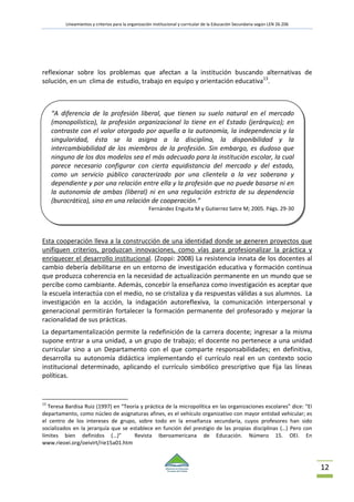 Lineamientos y criterios para la organización institucional y curricular de la Educación Secundaria según LEN 26.206
12
reflexionar sobre los problemas que afectan a la institución buscando alternativas de
solución, en un clima de estudio, trabajo en equipo y orientación educativa13
.
Esta cooperación lleva a la construcción de una identidad donde se generen proyectos que
unifiquen criterios, produzcan innovaciones, como vías para profesionalizar la práctica y
enriquecer el desarrollo institucional. (Zoppi: 2008) La resistencia innata de los docentes al
cambio debería debilitarse en un entorno de investigación educativa y formación continua
que produzca coherencia en la necesidad de actualización permanente en un mundo que se
percibe como cambiante. Además, concebir la enseñanza como investigación es aceptar que
la escuela interactúa con el medio, no se cristaliza y da respuestas válidas a sus alumnos. La
investigación en la acción, la indagación autoreflexiva, la comunicación interpersonal y
generacional permitirán fortalecer la formación permanente del profesorado y mejorar la
racionalidad de sus prácticas.
La departamentalización permite la redefinición de la carrera docente; ingresar a la misma
supone entrar a una unidad, a un grupo de trabajo; el docente no pertenece a una unidad
curricular sino a un Departamento con el que comparte responsabilidades; en definitiva,
desarrolla su autonomía didáctica implementando el currículo real en un contexto socio
institucional determinado, aplicando el currículo simbólico prescriptivo que fija las líneas
políticas.
13
Teresa Bardisa Ruiz (1997) en “Teoría y práctica de la micropolítica en las organizaciones escolares” dice: “El
departamento, como núcleo de asignaturas afines, es el vehículo organizativo con mayor entidad vehicular; es
el centro de los intereses de grupo, sobre todo en la enseñanza secundaria, cuyos profesores han sido
socializados en la jerarquía que se establece en función del prestigio de las propias disciplinas (…) Pero con
límites bien definidos (…)” Revista Iberoamericana de Educación. Número 15. OEI. En
www.rieoei.org/oeivirt/rie15a01.htm
“A diferencia de la profesión liberal, que tienen su suelo natural en el mercado
(monopolístico), la profesión organizacional lo tiene en el Estado (jerárquico); en
contraste con el valor otorgado por aquella a la autonomía, la independencia y la
singularidad, ésta se la asigna a la disciplina, la disponibilidad y la
intercambiabilidad de los miembros de la profesión. Sin embargo, es dudoso que
ninguno de los dos modelos sea el más adecuado para la institución escolar, la cual
parece necesario configurar con cierta equidistancia del mercado y del estado,
como un servicio público caracterizado por una clientela a la vez soberana y
dependiente y por una relación entre ella y la profesión que no puede basarse ni en
la autonomía de ambas (liberal) ni en una regulación estricta de su dependencia
(burocrática), sino en una relación de cooperación.”
Fernández Enguita M y Gutierrez Satre M; 2005. Págs. 29-30
 