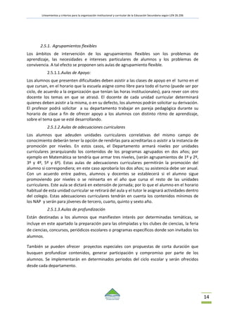Lineamientos y criterios para la organización institucional y curricular de la Educación Secundaria según LEN 26.206
14
2.5.1. Agrupamientos flexibles
Los ámbitos de intervención de los agrupamientos flexibles son los problemas de
aprendizaje, las necesidades e intereses particulares de alumnos y los problemas de
convivencia. A tal efecto se proponen seis aulas de agrupamiento flexible.
2.5.1.1.Aulas de Apoyo:
Los alumnos que presenten dificultades deben asistir a las clases de apoyo en el turno en el
que cursan, en el horario que la escuela asigne como libre para todo el turno (puede ser por
ciclo, de acuerdo a la organización que tenían las horas institucionales), para rever con otro
docente los temas en que se atrasó. El docente de cada unidad curricular determinará
quienes deben asistir a la misma, o en su defecto, los alumnos podrán solicitar su derivación.
El profesor podrá solicitar a su departamento trabajar en pareja pedagógica durante su
horario de clase a fin de ofrecer apoyo a los alumnos con distinto ritmo de aprendizaje,
sobre el tema que se esté desarrollando.
2.5.1.2.Aulas de adecuaciones curriculares
Los alumnos que adeuden unidades curriculares correlativas del mismo campo de
conocimiento deberán tener la opción de rendirlas para acreditarlas o asistir a la instancia de
promoción por niveles. En estos casos, el Departamento armará niveles por unidades
curriculares jerarquizando los contenidos de los programas agrupados en dos años; por
ejemplo en Matemática se tendría que armar tres niveles, (serán agrupamientos de 1º y 2º,
3º y 4º, 5º y 6º). Estas aulas de adecuaciones curriculares permitirán la promoción del
alumno si correspondiera; en este caso aprobaría los dos años; su asistencia debe ser anual.
Con un acuerdo entre padres, alumnos y docentes se establecerá si el alumno sigue
promoviendo por niveles o se reinserta en el año que cursa el resto de las unidades
curriculares. Este aula se dictará en extensión de jornada; por lo que el alumno en el horario
habitual de esta unidad curricular se retirará del aula y el tutor le asignará actividades dentro
del colegio. Estas adecuaciones curriculares tendrán en cuenta los contenidos mínimos de
los NAP y serán para jóvenes de tercero, cuarto, quinto y sexto año.
2.5.1.3.Aulas de profundización
Están destinadas a los alumnos que manifiesten interés por determinadas temáticas, se
incluye en este apartado la preparación para las olimpíadas y los clubes de ciencias, la feria
de ciencias, concursos, periódicos escolares o programas específicos donde son invitados los
alumnos.
También se pueden ofrecer proyectos especiales con propuestas de corta duración que
busquen profundizar contenidos, generar participación y compromiso por parte de los
alumnos. Se implementarán en determinados periodos del ciclo escolar y serán ofrecidos
desde cada departamento.
 