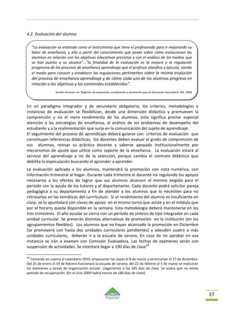 27
4.2. Evaluación del alumno
En un paradigma integrador y de secundario obligatorio, los criterios, metodologías e
instancias de evaluación se flexibilizan, desde una dimensión didáctica y promueven la
comprensión y no el mero rendimiento de los alumnos, esto significa prestar especial
atención a las estrategias de enseñanza, al análisis de los problemas de desempeño del
estudiante y a la realimentación que surja en la comunicación del sujeto de aprendizaje.
El seguimiento del proceso de aprendizaje deberá guiarse con criterios de evaluación que
constituyan referencias didácticas; los docentes deben evaluar el grado de comprensión de
sus alumnos, revisar su práctica docente y saberse apoyado institucionalmente por
mecanismos de ajuste que utilice como soporte de la enseñanza. La evaluación estará al
servicio del aprendizaje y no de la selección, porque cambia el contrato didáctico que
debilita la especulación buscando el aprender a aprender.
La evaluación aplicada a los alumnos, mantendrá la promoción con nota numérica, con
información trimestral al hogar. Durante cada trimestre el docente irá regulando los apoyos
necesarios a los efectos de lograr que sus alumnos alcancen el mínimo exigido para el
período con la ayuda de los tutores y el departamento. Cada docente podrá solicitar pareja
pedagógica a su departamento a fin de atender a los alumnos que lo necesiten para no
retrasarlos en las temáticas del currrículum. Si el rendimiento del alumno es insuficiente en
clase, se lo apuntalará con clases de apoyo en el mismo turno que asiste y en el módulo que
por el horario queda disponible en la semana. Esta metodología deberá mantenerse en los
tres trimestres. El año escolar se cierra con un período de síntesis de tipo integrador en cada
unidad curricular. Se preverán distintas alternativas de promoción en la institución (en los
agrupamientos flexibles). Los alumnos que no hayan alcanzado la promoción en Diciembre
(se promoverá con hasta dos unidades curriculares pendientes) y adeuden cuatro o más
unidades curriculares, deberán ir a la escuela de verano. En caso de no aprobar en esa
instancia se irán a examen con Comisión Evaluadora. Las fechas de exámenes serán con
suspensión de actividades. Se intentará llegar a 190 días de clase18
18
Tomando en cuenta el calendario 2010, empezarían las clases el 8 de marzo y terminarían el 17 de diciembre.
Del 25 de enero al 19 de febrero funcionará la escuela de verano; del 22 de febrero al 5 de marzo se realizarán
los exámenes y tareas de organización escolar. Llegaríamos a los 185 días de clase. Se aclara que no existe
período de recuperación. (En el ciclo 2009 habrá menos de 180 días de clase).
“La evaluación se entiende como el instrumento que tiene el profesorado para ir mejorando su
labor de enseñanza, y ello a partir del conocimiento que posee sobre cómo evolucionan los
alumnos en relación con los objetivos educativos previstos y con el análisis de los medios que
se han puesto a su alcance”…“la finalidad de la evaluación es la mejora y la regulación
progresiva de los procesos de enseñanza aprendizaje que el profesor planifica y ejecuta, siendo
el medio para conocer y establecer las regulaciones pertinentes sobre la misma evolución
del proceso de enseñanza aprendizaje y de cómo cada uno de los alumnos progresa en
relación a los objetivos y los contenidos establecidos”.
Serafín Antúnez en Régimen de evaluación, acreditación y promoción para la Educación Secundaria. ME. 2008
 