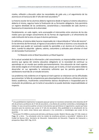 Lineamientos y criterios para la organización institucional y curricular de la Educación Secundaria según LEN 26.206
32
niveles, reflexión y discusión sobre las necesidades de cada uno, y el seguimiento de los
alumnos en el transcurso del 1º año del nivel secundario.20
La historia escolar de los alumnos debería registrarse desde el ingreso al sistema educativo y
debería el mismo, seguirse hasta la finalización de su formación obligatoria. Esto permitiría
un registro detallado de las condiciones, características y necesidades de cada alumno y
favorecería el tratamiento de la diversidad.
Paralelamente, en cada región, sería aconsejable el intercambio entre alumnos de los dos
niveles para que tengan conocimiento de las formas de organización y el ofrecimiento de
cada institución de la zona a la que el alumno pertenece.
En definitiva, el sistema debe hacerse responsable de ir desarrollando el “oficio del alumno”.
En los términos de Perrenoud, el ingreso al secundario enfrenta al alumno a una situación de
extranjero que puede ser suavizada cuando ha aprendido a ser alumno en la primaria, es
decir, cuando ha adquirido saberes, valores, costumbres y actitudes para afrontar el nivel
sin demasiadas frustraciones.21
7.2 Relación entre el Nivel Secundario y el Nivel Superior
En la actual sociedad de la información y del conocimiento, es imprescindible interiorizar al
alumno que egresa del sistema educativo obligatorio en la necesidad de continuar su
aprendizaje en un mundo que cambia permanentemente. Una educación de nivel superior
está siendo exigida en el mercado de trabajo actual, por lo tanto, el nivel secundario debería
desarrollar en sus egresados la autonomía suficiente que les permita garantizar el
satisfactorio recorrido de un estudio terciario.
Los problemas más evidentes en el ingreso al nivel superior se relacionan con las dificultades
que presentan: la falta de competencias para desempeñarse con eficacia y eficiencia ante los
textos académicos, insuficientes conocimientos básicos disciplinares e incapacidad para la
resolución de problemas, por lo tanto el secundario no puede deslindar responsabilidades al
respecto.
20
Una posibilidad de implementar lo expuesto pasa por pensar en reuniones semestrales entre docentes de 6º
año de primaria y profesores de 1º año de secundario, a los efectos de coordinar contenidos y metodologías de
trabajo. En esos encuentros podrían armarse instrumentos que permitieran el seguimiento y ajuste que fuese
necesario para los alumnos que cursen el 1º año de secundario. Otra posibilidad es la actualización de los
docentes en las cuatro áreas básicas para adecuarse a los contenidos y metodologías que surjan de los
acuerdos.
21
Perrenoud, Ph (1990) La construcción del éxito y del fracaso escolar. Madrid. Morata, pág. 217-218, citado en
Poggi, M. y otros . “La articulación entre los niveles de enseñanza primaria y secundaria”. Gobierno de la
Ciudad de Buenos Aires. Secretaría de Educación. Subsecretaría de Educación. Programa de Evaluación y
prospectiva. Mayo 1997. Pág. 22-23.
 