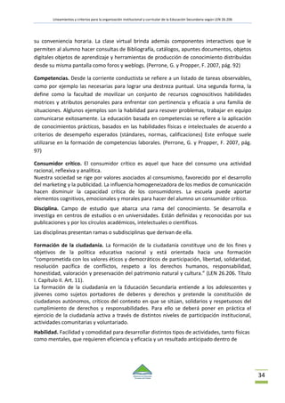 Lineamientos y criterios para la organización institucional y curricular de la Educación Secundaria según LEN 26.206
34
su conveniencia horaria. La clase virtual brinda además componentes interactivos que le
permiten al alumno hacer consultas de Bibliografía, catálogos, apuntes documentos, objetos
digitales objetos de aprendizaje y herramientas de producción de conocimiento distribuídas
desde su misma pantalla como foros y weblogs. (Perrone, G. y Propper, F. 2007, pág. 92)
Competencias. Desde la corriente conductista se refiere a un listado de tareas observables,
como por ejemplo las necesarias para lograr una destreza puntual. Una segunda forma, la
define como la facultad de movilizar un conjunto de recursos cognoscitivos habilidades
motrices y atributos personales para enfrentar con pertinencia y eficacia a una familia de
situaciones. Alglunos ejemplos son la habilidad para resover problemas, trabajar en equipo
comunicarse exitosamente. La educación basada en competencias se refiere a la aplicación
de conocimientos prácticos, basados en las habilidades físicas e intelectuales de acuerdo a
criterios de desempeño esperados (stándares, normas, calificaciones) Este enfoque suele
utilizarse en la formación de competencias laborales. (Perrone, G. y Propper, F. 2007, pág.
97)
Consumidor crítico. El consumidor crítico es aquel que hace del consumo una actividad
racional, reflexiva y analítica.
Nuestra sociedad se rige por valores asociados al consumismo, favorecido por el desarrollo
del marketing y la publicidad. La influencia homogeneizadora de los medios de comunicación
hacen disminuir la capacidad crítica de los consumidores. La escuela puede aportar
elementos cognitivos, emocionales y morales para hacer del alumno un consumidor crítico.
Disciplina. Campo de estudio que abarca una rama del conocimiento. Se desarrolla e
investiga en centros de estudios o en universidades. Están definidas y reconocidas por sus
publicaciones y por los círculos académicos, intelectuales o científicos.
Las disciplinas presentan ramas o subdisciplinas que derivan de ella.
Formación de la ciudadanía. La formación de la ciudadanía constituye uno de los fines y
objetivos de la política educativa nacional y está orientada hacia una formación
“comprometida con los valores éticos y democráticos de participación, libertad, solidaridad,
resolución pacífica de conflictos, respeto a los derechos humanos, responsabilidad,
honestidad, valoración y preservación del patrimonio natural y cultura.” (LEN 26.206. Título
I. Capítulo II. Art. 11).
La formación de la ciudadanía en la Educación Secundaria entiende a los adolescentes y
jóvenes como sujetos portadores de deberes y derechos y pretende la constitución de
ciudadanos autónomos, críticos del contexto en que se sitúan, solidarios y respetuosos del
cumplimiento de derechos y responsabilidades. Para ello se deberá poner en práctica el
ejercicio de la ciudadanía activa a través de distintos niveles de participación institucional,
actividades comunitarias y voluntariado.
Habilidad. Facilidad y comodidad para desarrollar distintos tipos de actividades, tanto físicas
como mentales, que requieren eficiencia y eficacia y un resultado anticipado dentro de
 