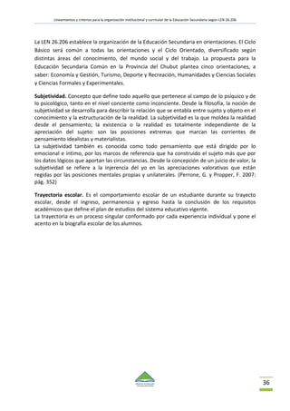 Lineamientos y criterios para la organización institucional y curricular de la Educación Secundaria según LEN 26.206
36
La LEN 26.206 establece la organización de la Educación Secundaria en orientaciones. El Ciclo
Básico será común a todas las orientaciones y el Ciclo Orientado, diversificado según
distintas áreas del conocimiento, del mundo social y del trabajo. La propuesta para la
Educación Secundaria Común en la Provincia del Chubut plantea cinco orientaciones, a
saber: Economía y Gestión, Turismo, Deporte y Recreación, Humanidades y Ciencias Sociales
y Ciencias Formales y Experimentales.
Subjetividad. Concepto que define todo aquello que pertenece al campo de lo psíquico y de
lo psicológico, tanto en el nivel conciente como inconciente. Desde la filosofía, la noción de
subjetividad se desarrolla para describir la relación que se entabla entre sujeto y objeto en el
conocimiento y la estructuración de la realidad. La subjetividad es la que moldea la realidad
desde el pensamiento; la existencia o la realidad es totalmente independiente de la
apreciación del sujeto: son las posiciones extremas que marcan las corrientes de
pensamiento idealistas y materialistas.
La subjetividad también es conocida como todo pensamiento que está dirigido por lo
emocional e íntimo, por los marcos de referencia que ha construido el sujeto más que por
los datos lógicos que aportan las circunstancias. Desde la concepción de un juicio de valor, la
subjetividad se refiere a la injerencia del yo en las apreciaciones valorativas que están
regidas por las posiciones mentales propias y unilaterales. (Perrone, G. y Propper, F. 2007:
pág. 352)
Trayectoria escolar. Es el comportamiento escolar de un estudiante durante su trayecto
escolar, desde el ingreso, permanencia y egreso hasta la conclusión de los requisitos
académicos que define el plan de estudios del sistema educativo vigente.
La trayectoria es un proceso singular conformado por cada experiencia individual y pone el
acento en la biografía escolar de los alumnos.
 