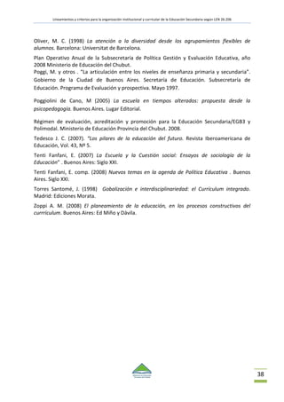Lineamientos y criterios para la organización institucional y curricular de la Educación Secundaria según LEN 26.206
38
Oliver, M. C. (1998) La atención a la diversidad desde los agrupamientos flexibles de
alumnos. Barcelona: Universitat de Barcelona.
Plan Operativo Anual de la Subsecretaría de Política Gestión y Evaluación Educativa, año
2008 Ministerio de Educación del Chubut.
Poggi, M. y otros . “La articulación entre los niveles de enseñanza primaria y secundaria”.
Gobierno de la Ciudad de Buenos Aires. Secretaría de Educación. Subsecretaría de
Educación. Programa de Evaluación y prospectiva. Mayo 1997.
Poggiolini de Cano, M (2005) La escuela en tiempos alterados: propuesta desde la
psicopedagogía. Buenos Aires. Lugar Editorial.
Régimen de evaluación, acreditación y promoción para la Educación Secundaria/EGB3 y
Polimodal. Ministerio de Educación Provincia del Chubut. 2008.
Tedesco J. C. (2007). “Los pilares de la educación del futuro. Revista Iberoamericana de
Educación, Vol. 43, Nº 5.
Tenti Fanfani, E. (2007) La Escuela y la Cuestión social: Ensayos de sociología de la
Educación” . Buenos Aires: Siglo XXI.
Tenti Fanfani, E. comp. (2008) Nuevos temas en la agenda de Política Educativa . Buenos
Aires. Siglo XXI.
Torres Santomé, J. (1998) Gobalización e interdisciplinariedad: el Currículum integrado.
Madrid: Ediciones Morata.
Zoppi A. M. (2008) El planeamiento de la educación, en los procesos constructivos del
currrículum. Buenos Aires: Ed Miño y Dávila.
 