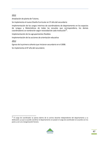 47
2012
Ampliación de planta de Tutores.
Se implementa el nuevo Diseño Curricular en 5º año del secundario
Implementación de los cargos interinos de coordinadores de departamento en los espacios
de Lengua y Matemáticas de todas las escuelas que correspondiera, los demás
coordinadores se nombrarán según necesidad de cada institución26
.
Implementación de los agrupamientos flexibles
Implementación de las acciones de orientación educativa
2013
Egreso de la primera cohorte que iniciaron secundario en el 2008.
Se implementa el 6º año del secundario
26
El cargo de coordinador se piensa dentro de la carrera docente independiente del departamento y su
dedicación; ya que se puede coordinar el departamento sin poseer el cargo de coordinador en acuerdo con los
pares y con una reorganización horaria.
 