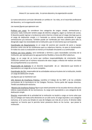 Lineamientos y criterios para la organización institucional y curricular de la Educación Secundaria según LEN 26.206
48
Anexo III: Los nuevos roles, la carrera docente y la organización escolar
La nueva estructura curricular demanda un cambio en los roles, en el recorrido profesional
del docente y en la organización escolar.
Las nuevas figuras que aparecen son:
Profesor por cargo: Se consideran tres categorías de cargos: simple, semiexclusivo y
exclusivo. Cada institución tendrá cargos de distinta categoría, según su número de cursos.
El docente puede ingresar a la docencia como interino o titular por el rango más bajo que es
el cargo de dedicación simple, e ir haciendo su carrera docente ascendiendo al cargo
semiexclusivo y/o exclusivo. También puede ser nombrado por hora cátedra pero sólo es
designado según las necesidades de la institución y por el ciclo lectivo que corresponda.
Coordinador de Departamento es un cargo de ascenso por acuerdo de pares y equipo
directivo como una de las condiciones para su cobertura interina, no para la titularización.
En todos los casos su evaluación es trienal y el resultado vinculante a su continuidad.
Profesor por hora cátedra: será nombrado a término y para necesidades concretas de la
institución, por ejemplo para los agrupamientos flexibles u horas de difícil cobertura.
Tutor: es un cargo de un turno que conlleva responsabilidades de orientación. Cada
institución contará con el número necesario de estos cargos a efectos de realizar una tarea
de acompañamiento a sus alumnos.
Responsable de Gabinete es un docente responsable de un laboratorio que tendrá el
equivalente a un cargo de un turno completo..
Coordinador de CAJ responsable de las actividades extracurriculares de la institución, tendrá
un cargo de dedicación simple.
Las figuras que se mantienen son:
Jefe General de Enseñanza Práctica: coordina el trabajo de los MEP y de las unidades
curriculares de la tecnicatura en los Colegios Técnicos. Forma parte del equipo directivo.
Tendrá una dedicación exclusiva.
Maestro de Enseñanza Práctica figura que estará presente en las escuelas técnicas sólo para
talleres especializados de las tecnicaturas. Su cargo será equivalente a una categoría de de
dedicación simple
Director responsable de la actividad de la institución no tendrá a cargo un turno salvo que
sea un Colegio con hasta ocho divisiones en un solo turno. El cargo equivale a una categoría
exclusiva, se le suma una Simple en caso de Colegios con más de un turno. El director debe
organizar un horario que le permita tener presencia diaria en los turnos que posea la
institución.
 