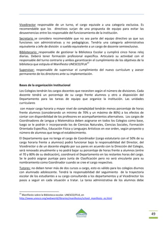 49
Vicedirector responsable de un turno, el cargo equivale a una categoría exclusiva. Es
recomendable que los directivos surjan de una propuesta de equipo para evitar las
desavenencias entre los responsable del funcionamiento de la institución.
Secretario se considera recomendable que no sea parte del equipo directivo ya que sus
funciones son administrativas y no pedagógicas. Tendría una categoría administrativa
equivalente a Jefe de división o sueldo equivalente a un cargo de docente semiexclusivo.
Bibliotecario: responsable de gestionar la Biblioteca Escolar y cumplirá cinco horas reloj
diarias. Deberá tener formación profesional específica. Articulará su actividad con el
responsable del turno contrario y ambos garantizarán el cumplimiento de los objetivos de la
biblioteca que estipula el Manifiesto UNESCO/IFLA27
Supervisor: responsable de supervisar el cumplimiento del nuevo currículum y asesor
permanente de los directores ante su implementación.
Bases de la organización Institucional
Los Colegios tendrán los cargos docentes que necesiten según el número de divisiones. Cada
docente tendrá un porcentaje de su cargo frente alumnos y otro a disposición del
Departamento para las tareas de equipo que organice la institución. Las unidades
curriculares
con mayor carga horaria y mayor nivel de complejidad tendrán menos porcentaje de horas
frente alumnos (considerando un mínimo de 70% y un máximo de 80%) a los efectos de
contar con disponibilidad de los profesores en acompañamientos alternativos. Los cargos de
Coordinadores de Lengua y Matemática deben asignarse en todos los Colegios como base,
luego se le podrán ir incorporando los de Ciencias Naturales, Ciencias Sociales, Formación
Orientada Específica, Educación Física y Lenguajes Artísticos en ese orden, según proyecto y
número de alumnos que tenga el establecimiento.
El Departamento que no tenga el cargo de Coordinador (cargo estatutario con el 50% de su
carga horaria frente a alumnos) podrá funcionar bajo la responsabilidad del Director, del
Vicedirector o de un docente elegido por sus pares en acuerdo con la Dirección del Colegio,
será renovado anualmente y no podrá bajar su porcentaje de horas frente a alumnos (entre
el 70 y 80% de su dedicación), coordinará el Departamento en las restantes horas del cargo.
Se le podrá asignar puntaje para Junta de Clasificación pero no será vinculante para su
nombramiento como Coordinador cuando se cree el cargo respectivo.
Tutores: no deben tener más de dos cursos a cargo, esto es válido para los colegios diurnos
con alumnado adolescente. Tendrá la responsabilidad del seguimiento de la trayectoria
escolar de los estudiantes a su cargo consultando a los departamentos y al Vicedirector los
pasos a seguir en cada situación a tratar. La tarea administrativa de los alumnos debe
27
Manifiesto sobre la Biblioteca escolar. UNESCO/IFLA; en
http://www.unesco.org/webworld/libraries/manifestos/school_manifesto_es.html
 