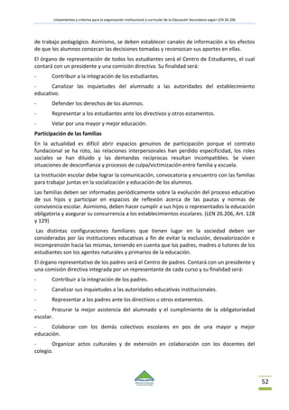Lineamientos y criterios para la organización institucional y curricular de la Educación Secundaria según LEN 26.206
52
de trabajo pedagógico. Asimismo, se deben establecer canales de información a los efectos
de que los alumnos conozcan las decisiones tomadas y reconozcan sus aportes en ellas.
El órgano de representación de todos los estudiantes será el Centro de Estudiantes, el cual
contará con un presidente y una comisión directiva. Su finalidad será:
- Contribuir a la integración de los estudiantes.
- Canalizar las inquietudes del alumnado a las autoridades del establecimiento
educativo.
- Defender los derechos de los alumnos.
- Representar a los estudiantes ante los directivos y otros estamentos.
- Velar por una mayor y mejor educación.
Participación de las familias
En la actualidad es difícil abrir espacios genuinos de participación porque el contrato
fundacional se ha roto, las relaciones interpersonales han perdido especificidad, los roles
sociales se han diluido y las demandas recíprocas resultan incompatibles. Se viven
situaciones de desconfianza y procesos de culpa/victimización entre familia y escuela.
La Institución escolar debe lograr la comunicación, convocatoria y encuentro con las familias
para trabajar juntas en la socialización y educación de los alumnos.
Las familias deben ser informadas periódicamente sobre la evolución del proceso educativo
de sus hijos y participar en espacios de reflexión acerca de las pautas y normas de
convivencia escolar. Asimismo, deben hacer cumplir a sus hijos o representados la educación
obligatoria y asegurar su concurrencia a los establecimientos escolares. (LEN 26.206, Art. 128
y 129)
Las distintas configuraciones familiares que tienen lugar en la sociedad deben ser
consideradas por las instituciones educativas a fin de evitar la exclusión, desvalorización e
incomprensión hacia las mismas, teniendo en cuenta que los padres, madres o tutores de los
estudiantes son los agentes naturales y primarios de la educación.
El órgano representativo de los padres será el Centro de padres. Contará con un presidente y
una comisión directiva integrada por un representante de cada curso y su finalidad será:
- Contribuir a la integración de los padres.
- Canalizar sus inquietudes a las autoridades educativas institucionales.
- Representar a los padres ante los directivos u otros estamentos.
- Procurar la mejor asistencia del alumnado y el cumplimiento de la obligatoriedad
escolar.
- Colaborar con los demás colectivos escolares en pos de una mayor y mejor
educación.
- Organizar actos culturales y de extensión en colaboración con los docentes del
colegio.
 