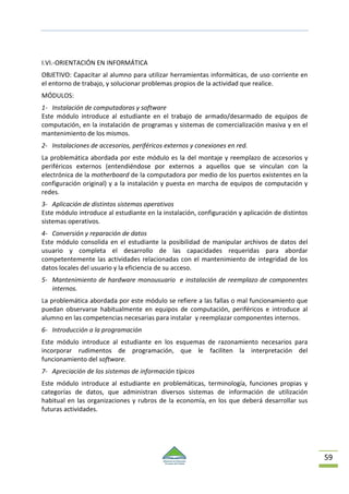 59
I.VI.-ORIENTACIÓN EN INFORMÁTICA
OBJETIVO: Capacitar al alumno para utilizar herramientas informáticas, de uso corriente en
el entorno de trabajo, y solucionar problemas propios de la actividad que realice.
MÓDULOS:
1- Instalación de computadoras y software
Este módulo introduce al estudiante en el trabajo de armado/desarmado de equipos de
computación, en la instalación de programas y sistemas de comercialización masiva y en el
mantenimiento de los mismos.
2- Instalaciones de accesorios, periféricos externos y conexiones en red.
La problemática abordada por este módulo es la del montaje y reemplazo de accesorios y
periféricos externos (entendiéndose por externos a aquellos que se vinculan con la
electrónica de la motherboard de la computadora por medio de los puertos existentes en la
configuración original) y a la instalación y puesta en marcha de equipos de computación y
redes.
3- Aplicación de distintos sistemas operativos
Este módulo introduce al estudiante en la instalación, configuración y aplicación de distintos
sistemas operativos.
4- Conversión y reparación de datos
Este módulo consolida en el estudiante la posibilidad de manipular archivos de datos del
usuario y completa el desarrollo de las capacidades requeridas para abordar
competentemente las actividades relacionadas con el mantenimiento de integridad de los
datos locales del usuario y la eficiencia de su acceso.
5- Mantenimiento de hardware monousuario e instalación de reemplazo de componentes
internos.
La problemática abordada por este módulo se refiere a las fallas o mal funcionamiento que
puedan observarse habitualmente en equipos de computación, periféricos e introduce al
alumno en las competencias necesarias para instalar y reemplazar componentes internos.
6- Introducción a la programación
Este módulo introduce al estudiante en los esquemas de razonamiento necesarios para
incorporar rudimentos de programación, que le faciliten la interpretación del
funcionamiento del software.
7- Apreciación de los sistemas de información típicos
Este módulo introduce al estudiante en problemáticas, terminología, funciones propias y
categorías de datos, que administran diversos sistemas de información de utilización
habitual en las organizaciones y rubros de la economía, en los que deberá desarrollar sus
futuras actividades.
 