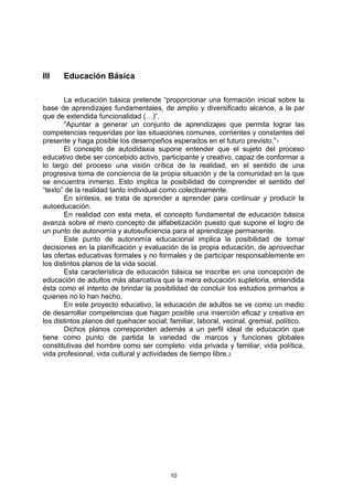 lll    Educación Básica

       La educación básica pretende “proporcionar una formación inicial sobre la
base de aprendizajes fundamentales, de amplio y diversificado alcance, a la par
que de extendida funcionalidad (…)”.
       “Apuntar a generar un conjunto de aprendizajes que permita lograr las
competencias requeridas por las situaciones comunes, corrientes y constantes del
presente y haga posible los desempeños esperados en el futuro previsto.”1
       El concepto de autodidaxia supone entender que el sujeto del proceso
educativo debe ser concebido activo, participante y creativo, capaz de conformar a
lo largo del proceso una visión crítica de la realidad, en el sentido de una
progresiva toma de conciencia de la propia situación y de la comunidad en la que
se encuentra inmerso. Esto implica la posibilidad de comprender el sentido del
“texto” de la realidad tanto individual como colectivamente.
       En síntesis, se trata de aprender a aprender para continuar y producir la
autoeducación.
       En realidad con esta meta, el concepto fundamental de educación básica
avanza sobre el mero concepto de alfabetización puesto que supone el logro de
un punto de autonomía y autosuficiencia para el aprendizaje permanente.
       Este punto de autonomía educacional implica la posibilidad de tomar
decisiones en la planificación y evaluación de la propia educación, de aprovechar
las ofertas educativas formales y no formales y de participar responsablemente en
los distintos planos de la vida social.
       Esta característica de educación básica se inscribe en una concepción de
educación de adultos más abarcativa que la mera educación supletoria, entendida
ésta como el intento de brindar la posibilidad de concluir los estudios primarios a
quienes no lo han hecho.
       En este proyecto educativo, la educación de adultos se ve como un medio
de desarrollar competencias que hagan posible una inserción eficaz y creativa en
los distintos planos del quehacer social; familiar, laboral, vecinal, gremial, político.
       Dichos planos corresponden además a un perfil ideal de educación que
tiene como punto de partida la variedad de marcos y funciones globales
constitutivas del hombre como ser completo: vida privada y familiar, vida política,
vida profesional, vida cultural y actividades de tiempo libre.2




                                          10
 