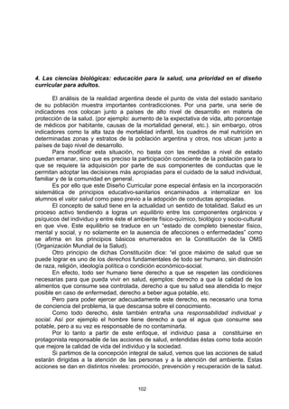 4. Las ciencias biológicas: educación para la salud, una prioridad en el diseño
curricular para adultos.

       El análisis de la realidad argentina desde el punto de vista del estado sanitario
de su población muestra importantes contradicciones. Por una parte, una serie de
indicadores nos colocan junto a países de alto nivel de desarrollo en materia de
protección de la salud. (por ejemplo: aumento de la expectativa de vida, alto porcentaje
de médicos por habitante, causas de la mortalidad general, etc.). sin embargo, otros
indicadores como la alta taza de mortalidad infantil, los cuadros de mal nutrición en
determinadas zonas y estratos de la población argentina y otros, nos ubican junto a
países de bajo nivel de desarrollo.
       Para modificar esta situación, no basta con las medidas a nivel de estado
puedan emanar, sino que es preciso la participación consciente de la población para lo
que se requiere la adquisición por parte de sus componentes de conductas que le
permitan adoptar las decisiones más apropiadas para el cuidado de la salud individual,
familiar y de la comunidad en general.
       Es por ello que este Diseño Curricular pone especial énfasis en la incorporación
sistemática de principios educativo-sanitarios encaminados a internalizar en los
alumnos el valor salud como paso previo a la adopción de conductas apropiadas.
       El concepto de salud tiene en la actualidad un sentido de totalidad. Salud es un
proceso activo tendiendo a logras un equilibrio entre los componentes orgánicos y
psíquicos del individuo y entre éste el ambiente físico-químico, biológico y socio-cultural
en que vive. Este equilibrio se traduce en un “estado de completo bienestar físico,
mental y social, y no solamente en la ausencia de afecciones o enfermedades” como
se afirma en los principios básicos enumerados en la Constitución de la OMS
(Organización Mundial de la Salud).
       Otro principio de dichas Constitución dice: “el goce máximo de salud que se
puede lograr es uno de los derechos fundamentales de todo ser humano, sin distinción
de raza, religión, ideología política o condición económico-social.
       En efecto, todo ser humano tiene derecho a que se respeten las condiciones
necesarias para que pueda vivir en salud, ejemplos: derecho a que la calidad de los
alimentos que consume sea controlada, derecho a que su salud sea atendida lo mejor
posible en caso de enfermedad, derecho a beber agua potable, etc.
       Pero para poder ejercer adecuadamente este derecho, es necesario una toma
de conciencia del problema, la que descansa sobre el conocimiento.
       Como todo derecho, éste también entraña una responsabilidad individual y
social. Así por ejemplo el hombre tiene derecho a que el agua que consume sea
potable, pero a su vez es responsable de no contaminarla.
       Por lo tanto a partir de este enfoque, el individuo pasa a constituirse en
protagonista responsable de las acciones de salud, entendidas éstas como toda acción
que mejore la calidad de vida del individuo y la sociedad.
       Si partimos de la concepción integral de salud, vemos que las acciones de salud
estarán dirigidas a la atención de las personas y a la atención del ambiente. Estas
acciones se dan en distintos niveles: promoción, prevención y recuperación de la salud.


                                         102
 