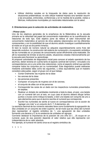 •   Utilizar distintos canales en la búsqueda de datos para la resolución de
       situaciones problemáticas: no sólo utilizar material impreso sino también recurrir
       a las encuestas, entrevistas, conferencias y en la medida de la posible, visitas a
       fábricas, instituciones municipales y/o nacionales relacionadas con la salud.


5. Orientaciones para la selección de actividades de matemática.

- Primer ciclo:
Uno de los objetivos generales de la enseñanza de la Matemática es la escuela
primaria es la velocidad del papel del conocimiento matemático en la cuantificación de
relaciones de todo tipo. Este objetivo pone de relieve el valor instrumental del
conocimiento matemático al servicio de otros saberes relacionados con los diferentes
componentes y con la posibilidad de que el alumno adulto investigue cuantitativamente
el medio en el que se encuentra inmerso.
Si bien la noción de número natural se adquiere espontáneamente como fruto del
desarrollo evolutivo, la construcción del sistema de numeración y la expresión simbólica
de los numerales es un proceso de conocimiento social difícilmente auto-realizable. De
allí la necesidad de brindar al alumno adulto, situaciones creadas intencionalmente por
la escuela para favorecer su aprendizaje.
Al proponer actividades de diagnóstico inicial para conocer el estado operatorio de los
alumnos, deben tenerse en cuenta tanto el aspecto cardinal del número –vinculado a la
correspondencia uno a uno entre dos colecciones- como el aspecto ordinal que permite
comparar todos los conjuntos por su numerosidad. Este diagnóstico puede realizarse
mediante actividades tales como las siguientes, u otras equivalentes que el maestro
considere adecuadas, según el grupo con el que trabaje.
     - Contar Oralmente: las mujeres de la clase
     - los varones de la clase
     - las personas presentes
     - Comparar: el conjunto de mujeres con el de varones.
     - el conjunto de sillas con el de personas
     - Corresponder las caras de un dado con los respectivos numerales presentados
         en tarjetas.
     - Realizar un dictado de cantidades mostrando a toda la clase, al azar, una tarjeta
         con un numeral del uno al seis, en cuyo caso el alumno deberá dibujar tantos
         puntos o cruces como indique la tarjeta, o bien una tarjeta con conjunto de uno a
         seis elementos para que el alumno escriba el numeral que corresponda.
     - Escribir los numerales de siente al nueve en correspondencia con la acción de
         “agregar uno más” a un conjunto de 6, 7, 8 elementos, etc.
La escritura decimal de los números naturales tiene como fundamento la agrupación de
diez unidades en un conjunto de orden superior, de tal modo que las cifras del numeral
diez representan: el registro simbólico de: 1, una agrupación de diez unidades
formando una decena y 0, la no existencia de unidades sin agrupar.
Conviene destacar la importancia de la posición de una cifra (0,1,…,9) ocupa en un
numeral, pues de esa posición depende el valor relativo que ella representa con
independencia de su valor absoluto.
Por ejemplo, el numeral mil ciento once es el registro simbólico de:

1 1 1 1


                                        104
 