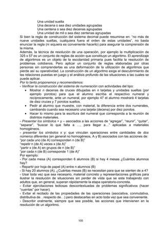 Una unidad suelta
              Una decena o sea diez unidades agrupadas
              Una centena o sea diez decenas agrupadas
              Una unidad de mil o sea diez centenas agrupadas
Si bien la regla de construcción del sistema decimal puede resumirse en: “no más de
nueve unidades sueltas, cualquiera fuera el orden de estas unidades”, no basta
enunciar la regla (ni siquiera es conveniente hacerlo) para asegurar la comprensión de
la misma.
Además, la técnica de resolución de una operación, por ejemplo la multiplicación de
325 x 57 es un conjunto de reglas de acción que constituye un algoritmo. El aprendizaje
de algoritmos es un objeto de la escolaridad primaria pues facilita la resolución de
problemas cotidianos. Pero aplicar un conjunto de reglas elaboradas por otras
personas sin comprenderlas es una deformación de la utilización de algoritmos que
pierde así su operatividad. La construcción de un algoritmo exige el descubrimiento de
las relaciones puestas en juego y el análisis profundo de las situaciones a las cuales se
puede aplicar.
Por lo tanto proponemos y recomendamos:
- Verificar la construcción del sistema de numeración con actividades del tipo:
    • Mostrar n decenas de cruces dibujadas en n tarjetas y unidades sueltas (por
        ejemplo porotos) para que el alumno escriba el respectivo numeral y
        recíprocamente, ante un numeral, por ejemplo 47 el alumno mostrará 4 tarjetas
        de diez cruces y 7 porotos sueltos.
    • Pedir al alumno que muestre, con material, la diferencia entre dos numerales,
        cambiando cuando sea necesario una tarjeta (decena) por diez porotos.
    • Hacer lo mismo para la escritura del numeral que corresponda a la reunión de
        distintos materiales.
- Presentar los símbolos + y – asociados a las acciones de “agregar”, “reunir”, “quitar”,
“separar”, “buscar lo que falta a …, para llegar a…” aplicadas a materiales
homogéneos.
- presentar los símbolos x y: que vinculan operaciones entre cantidades de dos
números diferentes (en general no homogéneos, A y B) asociados con las acciones de:
“por cada uno (de A) corresponden n (de B)”
“repetir n (de A) veces x (de A)”
“partir x (de A) en grupos de n (de B)”
“por cada n (de B) corresponde 1 (de A)”
Por ejemplo:
- Por cada mesa (A) corresponden 6 alumnos (B) si hay 4 mesas ¿Cuántos alumnos
hay?
- Repartir por hoja de papel (A) entre n alumnos (B)
- Si hay 20 alumnos (A), ¿Cuántas mesas (B) se necesitan para que se sienten de a 4?
- Usar toda vez que sea necesario, material concreto y representaciones gráficas para
ilustrar la resolución de situaciones sin perder de vista que se esta trabajando con
adultos que, en general, superan rápidamente la etapa operatorio-concreta.
- Evitar ejercitaciones tediosas descontextuadas de problemas significativos (hacer
“cuentas” por hacer).
- Evitar el recitado de las propiedades de las operaciones (asociativa, conmutativa,
distributiva de…respecto de…) pero destacarlas en acto toda vez que sea conveniente.
- Describir oralmente, siempre que sea posible, las acciones que intervienen en la
resolución de un algoritmo.



                                        105
 
