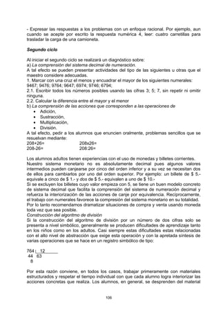 - Expresar las respuestas a los problemas con un enfoque racional. Por ejemplo, aun
cuando se acepte por escrito la respuesta numérica 4, leer: cuatro carretillas para
trasladar la carga de una camioneta.

Segundo ciclo

Al iniciar el segundo ciclo se realizará un diagnóstico sobre:
a) La comprensión del sistema decimal de numeración.
A tal efecto se pueden presentar actividades del tipo de las siguientes u otras que el
maestro considere adecuadas.
1. Marcar con una cruz el menos y encuadrar el mayor de los siguientes numerales:
9467; 9476; 9764; 9647; 6974; 9746; 6794;
2.1. Escribir todos los números posibles usando las cifras 3; 5; 7, sin repetir ni omitir
ninguna.
2.2. Calcular la diferencia entre el mayor y el menor
b) La comprensión de las acciones que corresponden a las operaciones de
    • Adición,
    • Sustracción,
    • Multiplicación,
    • División.
A tal efecto, pedir a los alumnos que enuncien oralmente, problemas sencillos que se
resuelvan mediante:
208+26=                      208x26=
208-26=                      208:26=

Los alumnos adultos tienen experiencias con el uso de monedas y billetes corrientes.
Nuestro sistema monetario no es absolutamente decimal pues algunos valores
intermedios pueden canjearse por cinco del orden inferior y a su vez se necesitan dos
de ellos para cambiarlos por uno del orden superior. Por ejemplo: un billete de $ 5.-
equivale a cinco de $ 1.- y dos de $ 5.- equivalen a uno de $ 10.-
Si se excluyen los billetes cuyo valor empieza con 5, se tiene un buen modelo concreto
de sistema decimal que facilita la comprensión del sistema de numeración decimal y
refuerza la interiorización de las acciones de canje por equivalencia. Recíprocamente,
el trabajo con numerales favorece la compresión del sistema monetario en su totalidad.
Por lo tanto recomendamos dramatizar situaciones de compra y venta usando moneda
toda vez que sea posible.
Construcción del algoritmo de división
Si la construcción del algoritmo de división por un número de dos cifras solo se
presenta a nivel simbólico, generalmente se producen dificultades de aprendizaje tanto
en los niños como en los adultos. Casi siempre estas dificultades estas relacionadas
con el alto nivel de abstracción que exige esta operación y con la apretada síntesis de
varias operaciones que se hace en un registro simbólico de tipo:

764 12
 44 63
  8

Por esta razón conviene, en todos los casos, trabajar primeramente con materiales
estructurados y respetar el tiempo individual con que cada alumno logra interiorizar las
acciones concretas que realiza. Los alumnos, en general, se desprenden del material


                                        106
 