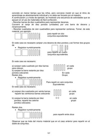 concreto en menor tiempo que los niños, pero conviene insistir en que el ritmo de
aprendizaje es absolutamente individual y no debe ser forzado por el maestro.
A continuación y a modo de ejemplo, se mostrará una secuencia de actividades que se
apoyan en el uso de materiales de fácil confección.
- Recortar barras de diez cuadraditos para representar decenas.
Convenir el canje de diez porotos (unidades) por una barra de decena y
recíprocamente.
- Recortar cuadrados de cien cuadraditos para representar centenas. Tomar, de este
material, por ejemplo:
                                        para repetir en dos
                                        conjuntos equivalentes


En este caso es necesario canjear una decena de diez porotos y así formar dos grupos
de
   • Registrar numéricamente

                                         para repartir en cuatro
                                         conjuntos equivalentes


En este caso es necesario:

a) canjear cada cuadrado por diez barras                       en cada
para colocar.                                                  grupo
b) canjear la barra restante por diez
porotos colocando                                        En cada
Restan dos.                                              Grupo
    • Registrar numéricamente

                                        Para repetir en seis conjuntos
                                               Equivalentes
En este caso es necesario:

a) canjear dos cuadrados por veinte barras;                        en cada
   repartir las veinticinco barras colocando                       grupo

b) canjear la barra restante por diez                              en cada
   porotos, repartir los catorce                                    grupo
   porotos colocados

Restan dos.
  • Registrar numéricamente

                                               para repartir entre doce


Observar que se trata del mismo material que en el caso anterior para repartir en el
doble de conjuntos.



                                         107
 