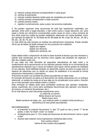 a)   estimar cuántas decenas corresponderán a cada grupo
   b)   verificar la estimación,
   c)   calcular cuántas decenas restan para ser canjeadas por porotos,
   d)   cuántos porotos corresponden a cada conjunto,
   e)   cuántos porotos restan,
   •    registrar numéricamente, paso a paso, las acciones realizadas.

5. Se pueden organizar otras secuencias de este tipo repartiendo materiales, por
ejemplo, entre ocho y luego dieciséis, o bien entre nueve y luego dieciocho, etc. para
pasar a dividir por veinticinco (comprendido cuatro veces en cien) u otros números de
dos cifras entre los cuales se puedan establecer relaciones con cierta facilidad, como
por ejemplo 24 doble de 12; 48 doble de 24; 96 doble de 48; o bien 30, 60 etc.; 33, 66 y
99, etc.; 25, 50, 75, etc.
Lo más difícil de este proceso es realizar las estimaciones necesarias. Puede resultar
útil el uso de tablas de doble entrada con los productos de multiplicar:
                      -dígitos por dígitos,
                      -dígitos por decenas,
                      -dígitos por centenas, etc.

Estas tablas están a disposición de toda la clase durante el tiempo que sea necesario y
habrán sido construidas por los alumnos como registro del resultado de organizar n
filas de p objetos cada una.
El uso cada vez más difundido de pequeñas calculadoras de bajo costo y la
revalorización de la aproximación en los cálculos parecen indicar la no conveniencia de
ejercitaciones tediosas que a veces se realizan para lograr ciertos grados de habilidad
en los cálculos. Esta habilidad también se desarrolla cuando se pone en juego todo el
sistema de relaciones que un adulto es capaz de establecer si la escuela le brinda
situaciones interesantes y motivadoras.
Fraccionar es partir una cantidad de partes equivalentes sin dejar resto.
El concepto de fracción se aplica a la descripción de ciertas situaciones con un enfoque
relacional: un estado de cosas en el que algo se ha considerado como parte o fracción
de un todo pensado como estado entero o unitario.
Este concepto es válidos tanto para cantidades continuas (por ejemplo, longitudes,
pesos, superficies, etc.) como para cantidades discontinuas (por ejemplo: una decena
de huevos, un centenar de personas, etc.).
En la vida diaria se usan frecuentes expresiones como
                                  La mitad de un camino
                                 Media docena de huevos
                                    Medio huevo duro
      Medio centenar de hojas, etc., que implican partir un estado inicial (continuo o
                         discontinuo) en dos partes equivalentes.

RECOMENDAMOS
  • al presentar la notación fraccionaria ½, leer “/2” partir en dos y tomar “1” de las
    partes, o bien “la mitad” o bien “un medio”.
  • Análogamente para ¼; 1/8 y todas las fracciones de denominación menor o igual
    a diez.
  • Asociar esta notación como expresiones cotidianas tales como:
                                “tres cuartos metros”
                        “caños de tres cuartos (de pulgada)”


                                        108
 