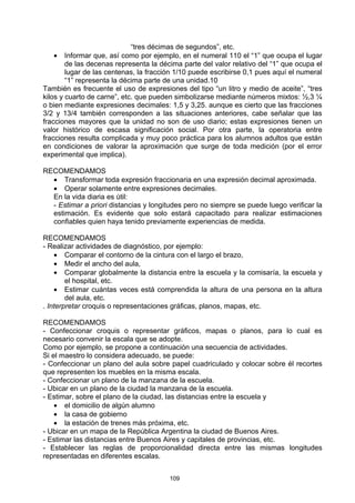 “tres décimas de segundos”, etc.
    • Informar que, así como por ejemplo, en el numeral 110 el “1” que ocupa el lugar
        de las decenas representa la décima parte del valor relativo del “1” que ocupa el
        lugar de las centenas, la fracción 1/10 puede escribirse 0,1 pues aquí el numeral
        “1” representa la décima parte de una unidad.10
También es frecuente el uso de expresiones del tipo “un litro y medio de aceite”, “tres
kilos y cuarto de carne”, etc. que pueden simbolizarse mediante números mixtos: ½,3 ¼
o bien mediante expresiones decimales: 1,5 y 3,25. aunque es cierto que las fracciones
3/2 y 13/4 también corresponden a las situaciones anteriores, cabe señalar que las
fracciones mayores que la unidad no son de uso diario; estas expresiones tienen un
valor histórico de escasa significación social. Por otra parte, la operatoria entre
fracciones resulta complicada y muy poco práctica para los alumnos adultos que están
en condiciones de valorar la aproximación que surge de toda medición (por el error
experimental que implica).

RECOMENDAMOS
  • Transformar toda expresión fraccionaria en una expresión decimal aproximada.
  • Operar solamente entre expresiones decimales.
  En la vida diaria es útil:
  - Estimar a priori distancias y longitudes pero no siempre se puede luego verificar la
  estimación. Es evidente que solo estará capacitado para realizar estimaciones
  confiables quien haya tenido previamente experiencias de medida.

RECOMENDAMOS
- Realizar actividades de diagnóstico, por ejemplo:
    • Comparar el contorno de la cintura con el largo el brazo,
    • Medir el ancho del aula,
    • Comparar globalmente la distancia entre la escuela y la comisaría, la escuela y
        el hospital, etc.
    • Estimar cuántas veces está comprendida la altura de una persona en la altura
        del aula, etc.
. Interpretar croquis o representaciones gráficas, planos, mapas, etc.

RECOMENDAMOS
- Confeccionar croquis o representar gráficos, mapas o planos, para lo cual es
necesario convenir la escala que se adopte.
Como por ejemplo, se propone a continuación una secuencia de actividades.
Si el maestro lo considera adecuado, se puede:
- Confeccionar un plano del aula sobre papel cuadriculado y colocar sobre él recortes
que representen los muebles en la misma escala.
- Confeccionar un plano de la manzana de la escuela.
- Ubicar en un plano de la ciudad la manzana de la escuela.
- Estimar, sobre el plano de la ciudad, las distancias entre la escuela y
    • el domicilio de algún alumno
    • la casa de gobierno
    • la estación de trenes más próxima, etc.
- Ubicar en un mapa de la República Argentina la ciudad de Buenos Aires.
- Estimar las distancias entre Buenos Aires y capitales de provincias, etc.
- Establecer las reglas de proporcionalidad directa entre las mismas longitudes
representadas en diferentes escalas.


                                        109
 
