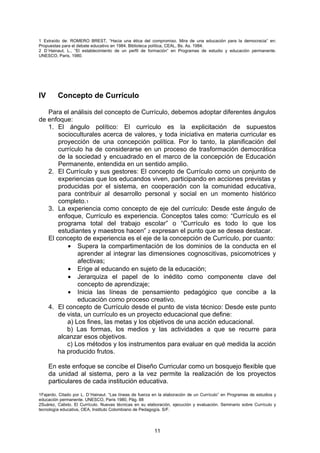 1 Extraído de: ROMERO BREST, “Hacia una ética del compromiso. Mira de una educación para la democracia” en:
Propuestas para el debate educativo en 1984. Biblioteca política, CEAL, Bs. As. 1984.
2 D´Hainaut, L., “El establecimiento de un perfil de formación” en Programas de estudio y educación permanente.
UNESCO, Paris, 1980.




IV       Concepto de Currículo

   Para el análisis del concepto de Currículo, debemos adoptar diferentes ángulos
de enfoque:
   1. El ángulo político: El currículo es la explicitación de supuestos
       socioculturales acerca de valores, y toda iniciativa en materia curricular es
       proyección de una concepción política. Por lo tanto, la planificación del
       currículo ha de considerarse en un proceso de trasformación democrática
       de la sociedad y encuadrado en el marco de la concepción de Educación
       Permanente, entendida en un sentido amplio.
   2. El Currículo y sus gestores: El concepto de Currículo como un conjunto de
       experiencias que los educandos viven, participando en acciones previstas y
       producidas por el sistema, en cooperación con la comunidad educativa,
       para contribuir al desarrollo personal y social en un momento histórico
       completo.1
   3. La experiencia como concepto de eje del currículo: Desde este ángulo de
       enfoque, Currículo es experiencia. Conceptos tales como: “Currículo es el
       programa total del trabajo escolar” o “Currículo es todo lo que los
       estudiantes y maestros hacen” 2 expresan el punto que se desea destacar.
   El concepto de experiencia es el eje de la concepción de Currículo, por cuanto:
          • Supera la compartimentación de los dominios de la conducta en el
              aprender al integrar las dimensiones cognoscitivas, psicomotrices y
              afectivas;
          • Erige al educando en sujeto de la educación;
          • Jerarquiza el papel de lo inédito como componente clave del
              concepto de aprendizaje;
          • Inicia las líneas de pensamiento pedagógico que concibe a la
              educación como proceso creativo.
   4. El concepto de Currículo desde el punto de vista técnico: Desde este punto
       de vista, un currículo es un proyecto educacional que define:
          a) Los fines, las metas y los objetivos de una acción educacional.
          b) Las formas, los medios y las actividades a que se recurre para
       alcanzar esos objetivos.
          c) Los métodos y los instrumentos para evaluar en qué medida la acción
       ha producido frutos.

     En este enfoque se concibe el Diseño Curricular como un bosquejo flexible que
     da unidad al sistema, pero a la vez permite la realización de los proyectos
     particulares de cada institución educativa.
1Fajardo. Citado por L. D´Hainaut. “Las líneas de fuerza en la elaboración de un Currículo” en Programas de estudios y
educación permanente. UNESCO, Paris 1980, Pág. 88
2Suárez, Calixto. El Currículo. Nuevas técnicas en su elaboración, ejecución y evaluación. Seminario sobre Currículo y
tecnología educativa, OEA, Instituto Colombiano de Pedagogía. S/F.




                                                         11
 
