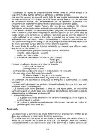 - Establecer las reglas de proporcionalidad inversa entre la unidad elegida y la
     respectiva medida cuando permanece constante la cantidad a medir.
     Los alumnos, poseen, en general, como fruto de sus propias experiencias, algunas
     nociones intuitivas de conocimiento espacial. No se trata de llevar a cobo, en este nivel
     de escolaridad básica, una sistematización de la geometría euclidiana sino
     simplemente de capitalizar los conocimientos prácticos que el alumno posee.
     Palabras como “punto”, “recta”, “plano”, etc. son de uso cotidiano. Sin intentar
     definiciones, se las puede aplicar a situaciones espaciales más específicas.
     Como recurso didáctico, un metro de carpintero (plegable y de madera) puede servir
     como la materialización de la línea poligonal abierta o cerrada. En este último caso, se
     puede pensar como contorno de un polígono. Conviene que los alumnos observen la
     indeformabilidad de un contorno triangular, propiedad que se aplica para conferir
     resistencia a muchas construcciones: cumbrera de techo, ménsulas para estantes, etc.
     Esta prioridad distingue a los triangulas de otros polígonos entre los cuales hay muchos
     del mismo perímetro aunque diferente forma o diferente superficie.
     Se puede iniciar la medida de ángulos trabajando por plegado para obtener cuatro
     ángulos rectos; vincularlos con:
         • la intersección de pares de direcciones: vertical – horizontal
             delante – atrás, izquierda – derecha
             norte – sur, este – oeste
         • cambios de dirección un una marcha: giro completo
                                                   medio giro
                                                   cuarto de giro
     - obtener por plegado ángulos de la mitad de un recto,
                    cuarta parte de un recto
                    octava parte de un recto
     - Medir ángulos usando como unidad: ½ recto, ¼ recto, 1/8 recto, etc.
     - Informar sobre el uso de transportador donde
                    90 e la medida de un ángulo recto en grados
                    45 es la medida de medio ángulo recto en grados, etc.
     Sin pretender una clasificación exhaustiva de triángulos y cuadriláteros, se puede
     promover:
     - La observación de direcciones paralelas distinguiéndolas de otras que no lo son, tanto
     en figuras planas como el espacio.
     - La diferenciación entre perímetro y área de una figura plana, en situaciones
     significativas para un adulto, tales como el cálculo del alambrado para crear un recinto
     o la cantidad de semillas para sembrar en él.
     - La observación de que:
         • Al duplicar una de las dimensiones en el terreno rectangular, no se duplica su
             perímetro pero si su área.
         • Al duplicar el lado de un cuadrado para obtener otro cuadrado, se duplica su
             perímetro pero no su área, etc…

Tercer ciclo

     La estadística es la ciencia que se ocupa de la obtención, organización y análisis de los
     datos que resultan de la observación de ciertos fenómenos.
     En la vida diaria muchas veces se está haciendo estadística sin saberlo. Cuando a
     través de los medios de difusión se dice que, por ejemplo, “este año aumento
     considerablemente el área sembrada de trigo” o “ha disminuido el nivel de comprensión


                                             110
 