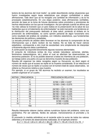 lectora de los alumnos del nivel medio”, se están describiendo ciertas situaciones que
fueron investigadas según leyes estadísticas que otorgan confiabilidad a estas
afirmaciones. Vale decir que se ha recogido una cantidad de información y se la ha
procesado estadísticamente. En una etapa posterior, esas afirmaciones confiables,
servirán de base en la toma de futuras decisiones sobre pronóstico y previsiones de
hechos relacionados con los que se investigaron. Así por ejemplo cuando se afirma que
“es más valiosa la inversión que un país realiza en la preservación de la salud de sus
habitantes que en el tratamiento de enfermedades” se está marcando una tendencia en
la distribución del presupuesto dedicado al área salud, poniendo el énfasis en la
prevención de enfermedades, no como opinión personal de algún funcionario sino
como resultado del análisis de variables, con métodos estadísticos, que fundamentas
las decisiones de políticos y estadistas.
La escuela primaria de adultos debe favorecer en los alumnos la comprensión de las
informaciones que a diario reciben de los medios. No se trata de hacer ciencia
estadística –corresponde a otro nivel de escolaridad- sino simplemente de interpretar
críticamente algunos datos cuantitativos.
A continuación se expondrá brevemente algunas nociones elementales.
El conjunto de individuos (entes de muy variada naturaleza: personas, plantas,
fenómenos meteorológicos, etc.) sobre el cual se efectúan las observaciones, se
denomina población. Si no es posible observar a todos los miembros de una población,
se trabaja sobre una parte a la que se denomina muestra de esa población.
Resulta útil organizar los datos recogidos según su frecuencia, es decir según el
número de veces que el suceso se repite en la muestra considerada. Si se relaciona el
número de veces que se repite un suceso con el número total de casos observados, se
obtiene su frecuencia relativa a esa muestra.
Por ejemplo, si un grupo de 160 alumnos ha recibido un examen, los resultados se
pueden organizar en un cuadro.

NOTAS    FRACUENCIA                         FRECUENCIA RELATIVA
    0           ---                                    ---
    1            6                            6/160 = 3/80 = 0,037
    2           12                           12/160 = 3/40 = 0,075
    3           ---                                    ---
    4           24                           24/160 = 3/20 = 0,150
    5           24                           24/160 = 3/20 = 0,150
    6           36                           36/160 = 9/40 = 0,225
    7           28                           28/160 = 7/40 = 0,175
    8           18                           18/160 = 9/80 = 0,112
    9            9                               9/160 = 0,056
   10            3                               3/160 = 0,018
               160

Resulta interesante obtener ciertos valores numéricos típicos del problema, como sus
parámetros. Por ser además, fáciles de calcular, mencionaremos el promedio y la
moda.
El promedio (o medida aritmética) es el cociente entre la suma de todos los valores
obtenidos y el número de observaciones realizadas. En el ejemplo anterior:
      6 x 1 + 12 x 2 + 24 x 4 + 24 x 5 + 36 x 6 + 28 x 7 + 18 x 8 + 9 x 9 +3 x 10 =
                                           160



                                      111
 