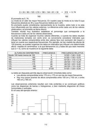 6 + 24 + 96 + 120 + 216 + 196 + 144 + 81 + 30    =   919 = 5, 74

                                 160                              160
  El promedio es 5, 74.
  La moda es el valor de mayor frecuencia. En nuestro caso la moda es la nota 6 cuya
  frecuencia absoluta es 36 y cuya frecuencia relativa es 0, 225.
  Es promedio puede considerarse representante de la muestra, sobre todo si no esta
  muy influenciado por los valores externos. La diferencia entre cada uno de los valores
  observados y el promedio se llama desvío.
  También resulta muy ilustrativo establecer el porcentaje que corresponde a la
  frecuencia e cada uno de los valores observados.
  Cuando se trata de organizar muchos valores diferentes, o cuando los datos resultan
  de mediciones tomados con cierto error, es conveniente considerar intervalos que
  influyan los valores comprendidos entre dos valores fijos (con exclusión del mayor) y
  tener en cuenta sus respectivas frecuencias. Por ejemplo, se han medido las alturas de
  120 jóvenes, se pueden organizar los datos en intervalos que influyan una determinada
  altura –medida en centímetros- a la que llamaremos (n) y todas las que sean menores
  que (n + 5), como se muestra en la siguiente tabla:

      ALTURA EN CENTIMETROS              FRECUENCIA          FRECUENCIA RELATIVA
Desde 150 hasta menos de 155                     3              3/120 = 1/40 = 0,02
155……………………………160                                4              4/120 = 1/30 = 0,03
160……………………………165                               12             12/120 = 1/10 = 0,10
165……………………………170                               24              24/120 = 1/5 = 0,20
170……………………………175                               48              48/120 = 2/5 = 0,40
175…………………………….180                              24              24/120 = 1/5 = 0,20
180…………………………….185                            5/120             5/120 = 1/24 = 0,04

  La tabla así dispuesta permite alguna observación inmediata tales como:
     • Las alturas comprendidas entre 170 cm y 175 cm son las de mayor frecuencia,
     • Hay muy pocos jóvenes de altura comprendida entre 150 cm y 155 cm, o entre
         180 cm y 185 cm.

  Las observaciones anteriores resultan aún más evidentes si se construyen gráficos
  como los diagramas de barras o histogramas, o bien mediante diagramas de líneas
  horizontales o verticales.
  En el caso del ejemplo anterior:

  50    _
  40    _
  30    _
  20    _
  10    _
  0



              150   155    160     165      170    175 180       185




                                          112
 
