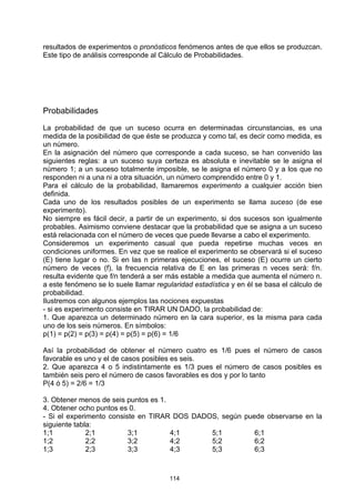 resultados de experimentos o pronósticos fenómenos antes de que ellos se produzcan.
Este tipo de análisis corresponde al Cálculo de Probabilidades.




Probabilidades

La probabilidad de que un suceso ocurra en determinadas circunstancias, es una
medida de la posibilidad de que éste se produzca y como tal, es decir como medida, es
un número.
En la asignación del número que corresponde a cada suceso, se han convenido las
siguientes reglas: a un suceso suya certeza es absoluta e inevitable se le asigna el
número 1; a un suceso totalmente imposible, se le asigna el número 0 y a los que no
responden ni a una ni a otra situación, un número comprendido entre 0 y 1.
Para el cálculo de la probabilidad, llamaremos experimento a cualquier acción bien
definida.
Cada uno de los resultados posibles de un experimento se llama suceso (de ese
experimento).
No siempre es fácil decir, a partir de un experimento, si dos sucesos son igualmente
probables. Asimismo conviene destacar que la probabilidad que se asigna a un suceso
está relacionada con el número de veces que puede llevarse a cabo el experimento.
Consideremos un experimento casual que pueda repetirse muchas veces en
condiciones uniformes. En vez que se realice el experimento se observará si el suceso
(E) tiene lugar o no. Si en las n primeras ejecuciones, el suceso (E) ocurre un cierto
número de veces (f), la frecuencia relativa de E en las primeras n veces será: f/n.
resulta evidente que f/n tenderá a ser más estable a medida que aumenta el número n.
a este fenómeno se lo suele llamar regularidad estadística y en él se basa el cálculo de
probabilidad.
Ilustremos con algunos ejemplos las nociones expuestas
- si es experimento consiste en TIRAR UN DADO, la probabilidad de:
1. Que aparezca un determinado número en la cara superior, es la misma para cada
uno de los seis números. En símbolos:
p(1) = p(2) = p(3) = p(4) = p(5) = p(6) = 1/6

Así la probabilidad de obtener el número cuatro es 1/6 pues el número de casos
favorable es uno y el de casos posibles es seis.
2. Que aparezca 4 o 5 indistintamente es 1/3 pues el número de casos posibles es
también seis pero el número de casos favorables es dos y por lo tanto
P(4 ó 5) = 2/6 = 1/3

3. Obtener menos de seis puntos es 1.
4. Obtener ocho puntos es 0.
- Si el experimento consiste en TIRAR DOS DADOS, según puede observarse en la
siguiente tabla:
1;1           2;1         3;1         4;1     5;1         6;1
1;2           2;2         3;2         4;2     5;2         6;2
1;3           2;3         3;3         4;3     5;3         6;3



                                       114
 