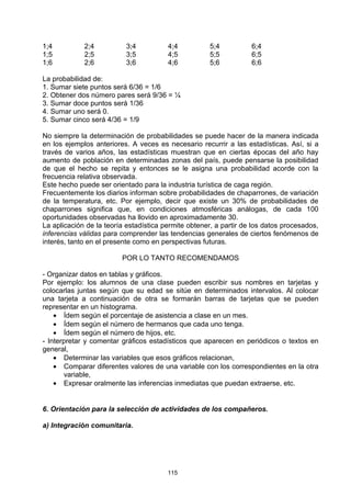 1;4          2;4          3;4           4;4          5;4           6;4
1;5          2;5          3;5           4;5          5;5           6;5
1;6          2;6          3;6           4;6          5;6           6;6

La probabilidad de:
1. Sumar siete puntos será 6/36 = 1/6
2. Obtener dos número pares será 9/36 = ¼
3. Sumar doce puntos será 1/36
4. Sumar uno será 0.
5. Sumar cinco será 4/36 = 1/9

No siempre la determinación de probabilidades se puede hacer de la manera indicada
en los ejemplos anteriores. A veces es necesario recurrir a las estadísticas. Así, si a
través de varios años, las estadísticas muestran que en ciertas épocas del año hay
aumento de población en determinadas zonas del país, puede pensarse la posibilidad
de que el hecho se repita y entonces se le asigna una probabilidad acorde con la
frecuencia relativa observada.
Este hecho puede ser orientado para la industria turística de caga región.
Frecuentemente los diarios informan sobre probabilidades de chaparrones, de variación
de la temperatura, etc. Por ejemplo, decir que existe un 30% de probabilidades de
chaparrones significa que, en condiciones atmosféricas análogas, de cada 100
oportunidades observadas ha llovido en aproximadamente 30.
La aplicación de la teoría estadística permite obtener, a partir de los datos procesados,
inferencias válidas para comprender las tendencias generales de ciertos fenómenos de
interés, tanto en el presente como en perspectivas futuras.

                         POR LO TANTO RECOMENDAMOS

- Organizar datos en tablas y gráficos.
Por ejemplo: los alumnos de una clase pueden escribir sus nombres en tarjetas y
colocarlas juntas según que su edad se sitúe en determinados intervalos. Al colocar
una tarjeta a continuación de otra se formarán barras de tarjetas que se pueden
representar en un histograma.
    • Ídem según el porcentaje de asistencia a clase en un mes.
    • Ídem según el número de hermanos que cada uno tenga.
    • Ídem según el número de hijos, etc.
- Interpretar y comentar gráficos estadísticos que aparecen en periódicos o textos en
general,
    • Determinar las variables que esos gráficos relacionan,
    • Comparar diferentes valores de una variable con los correspondientes en la otra
       variable,
    • Expresar oralmente las inferencias inmediatas que puedan extraerse, etc.


6. Orientación para la selección de actividades de los compañeros.

a) Integración comunitaria.




                                        115
 