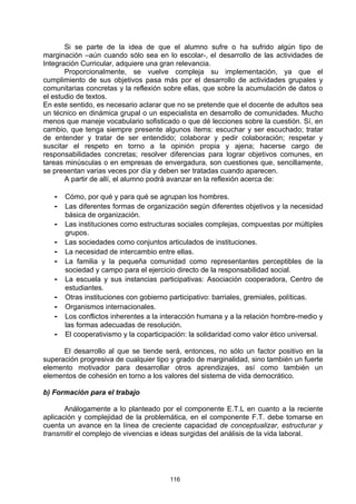 Si se parte de la idea de que el alumno sufre o ha sufrido algún tipo de
marginación –aún cuando sólo sea en lo escolar-, el desarrollo de las actividades de
Integración Curricular, adquiere una gran relevancia.
       Proporcionalmente, se vuelve compleja su implementación, ya que el
cumplimiento de sus objetivos pasa más por el desarrollo de actividades grupales y
comunitarias concretas y la reflexión sobre ellas, que sobre la acumulación de datos o
el estudio de textos.
En este sentido, es necesario aclarar que no se pretende que el docente de adultos sea
un técnico en dinámica grupal o un especialista en desarrollo de comunidades. Mucho
menos que maneje vocabulario sofisticado o que dé lecciones sobre la cuestión. Sí, en
cambio, que tenga siempre presente algunos ítems: escuchar y ser escuchado; tratar
de entender y tratar de ser entendido; colaborar y pedir colaboración; respetar y
suscitar el respeto en torno a la opinión propia y ajena; hacerse cargo de
responsabilidades concretas; resolver diferencias para lograr objetivos comunes, en
tareas minúsculas o en empresas de envergadura, son cuestiones que, sencillamente,
se presentan varias veces por día y deben ser tratadas cuando aparecen.
       A partir de allí, el alumno podrá avanzar en la reflexión acerca de:

   - Cómo, por qué y para qué se agrupan los hombres.
   - Las diferentes formas de organización según diferentes objetivos y la necesidad
       básica de organización.
   -   Las instituciones como estructuras sociales complejas, compuestas por múltiples
       grupos.
   -   Las sociedades como conjuntos articulados de instituciones.
   -   La necesidad de intercambio entre ellas.
   -   La familia y la pequeña comunidad como representantes perceptibles de la
       sociedad y campo para el ejercicio directo de la responsabilidad social.
   -   La escuela y sus instancias participativas: Asociación cooperadora, Centro de
       estudiantes.
   -   Otras instituciones con gobierno participativo: barriales, gremiales, políticas.
   -   Organismos internacionales.
   -   Los conflictos inherentes a la interacción humana y a la relación hombre-medio y
       las formas adecuadas de resolución.
   -   El cooperativismo y la coparticipación: la solidaridad como valor ético universal.

      El desarrollo al que se tiende será, entonces, no sólo un factor positivo en la
superación progresiva de cualquier tipo y grado de marginalidad, sino también un fuerte
elemento motivador para desarrollar otros aprendizajes, así como también un
elementos de cohesión en torno a los valores del sistema de vida democrático.

b) Formación para el trabajo

       Análogamente a lo planteado por el componente E.T.L en cuanto a la reciente
aplicación y complejidad de la problemática, en el componente F.T. debe tomarse en
cuenta un avance en la línea de creciente capacidad de conceptualizar, estructurar y
transmitir el complejo de vivencias e ideas surgidas del análisis de la vida laboral.




                                        116
 