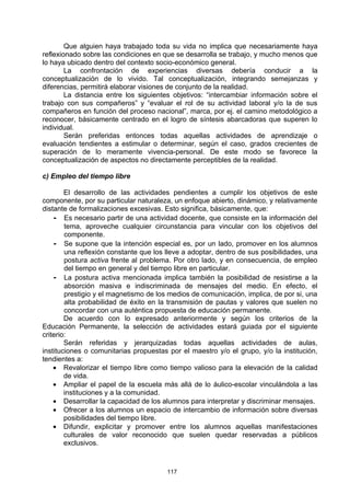Que alguien haya trabajado toda su vida no implica que necesariamente haya
reflexionado sobre las condiciones en que se desarrolla se trabajo, y mucho menos que
lo haya ubicado dentro del contexto socio-económico general.
        La confrontación de experiencias diversas debería conducir a la
conceptualización de lo vivido. Tal conceptualización, integrando semejanzas y
diferencias, permitirá elaborar visiones de conjunto de la realidad.
        La distancia entre los siguientes objetivos: “intercambiar información sobre el
trabajo con sus compañeros” y “evaluar el rol de su actividad laboral y/o la de sus
compañeros en función del proceso nacional”, marca, por ej. el camino metodológico a
reconocer, básicamente centrado en el logro de síntesis abarcadoras que superen lo
individual.
        Serán preferidas entonces todas aquellas actividades de aprendizaje o
evaluación tendientes a estimular o determinar, según el caso, grados crecientes de
superación de lo meramente vivencia-personal. De este modo se favorece la
conceptualización de aspectos no directamente perceptibles de la realidad.

c) Empleo del tiempo libre

        El desarrollo de las actividades pendientes a cumplir los objetivos de este
componente, por su particular naturaleza, un enfoque abierto, dinámico, y relativamente
distante de formalizaciones excesivas. Esto significa, básicamente, que:
    - Es necesario partir de una actividad docente, que consiste en la información del
        tema, aproveche cualquier circunstancia para vincular con los objetivos del
        componente.
    - Se supone que la intención especial es, por un lado, promover en los alumnos
        una reflexión constante que los lleve a adoptar, dentro de sus posibilidades, una
        postura activa frente al problema. Por otro lado, y en consecuencia, de empleo
        del tiempo en general y del tiempo libre en particular.
    - La postura activa mencionada implica también la posibilidad de resistirse a la
        absorción masiva e indiscriminada de mensajes del medio. En efecto, el
        prestigio y el magnetismo de los medios de comunicación, implica, de por si, una
        alta probabilidad de éxito en la transmisión de pautas y valores que suelen no
        concordar con una auténtica propuesta de educación permanente.
        De acuerdo con lo expresado anteriormente y según los criterios de la
Educación Permanente, la selección de actividades estará guiada por el siguiente
criterio:
        Serán referidas y jerarquizadas todas aquellas actividades de aulas,
instituciones o comunitarias propuestas por el maestro y/o el grupo, y/o la institución,
tendientes a:
    • Revalorizar el tiempo libre como tiempo valioso para la elevación de la calidad
        de vida.
    • Ampliar el papel de la escuela más allá de lo áulico-escolar vinculándola a las
        instituciones y a la comunidad.
    • Desarrollar la capacidad de los alumnos para interpretar y discriminar mensajes.
    • Ofrecer a los alumnos un espacio de intercambio de información sobre diversas
        posibilidades del tiempo libre.
    • Difundir, explicitar y promover entre los alumnos aquellas manifestaciones
        culturales de valor reconocido que suelen quedar reservadas a públicos
        exclusivos.



                                        117
 