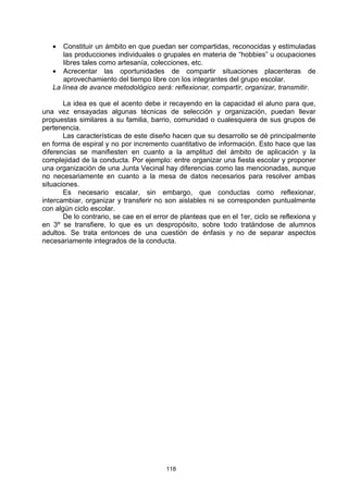 •  Constituir un ámbito en que puedan ser compartidas, reconocidas y estimuladas
      las producciones individuales o grupales en materia de “hobbies” u ocupaciones
      libres tales como artesanía, colecciones, etc.
   • Acrecentar las oportunidades de compartir situaciones placenteras de
      aprovechamiento del tiempo libre con los integrantes del grupo escolar.
   La línea de avance metodológico será: reflexionar, compartir, organizar, transmitir.

       La idea es que el acento debe ir recayendo en la capacidad el aluno para que,
una vez ensayadas algunas técnicas de selección y organización, puedan llevar
propuestas similares a su familia, barrio, comunidad o cualesquiera de sus grupos de
pertenencia.
       Las características de este diseño hacen que su desarrollo se dé principalmente
en forma de espiral y no por incremento cuantitativo de información. Esto hace que las
diferencias se manifiesten en cuanto a la amplitud del ámbito de aplicación y la
complejidad de la conducta. Por ejemplo: entre organizar una fiesta escolar y proponer
una organización de una Junta Vecinal hay diferencias como las mencionadas, aunque
no necesariamente en cuanto a la mesa de datos necesarios para resolver ambas
situaciones.
       Es necesario escalar, sin embargo, que conductas como reflexionar,
intercambiar, organizar y transferir no son aislables ni se corresponden puntualmente
con algún ciclo escolar.
       De lo contrario, se cae en el error de planteas que en el 1er, ciclo se reflexiona y
en 3º se transfiere, lo que es un despropósito, sobre todo tratándose de alumnos
adultos. Se trata entonces de una cuestión de énfasis y no de separar aspectos
necesariamente integrados de la conducta.




                                         118
 
