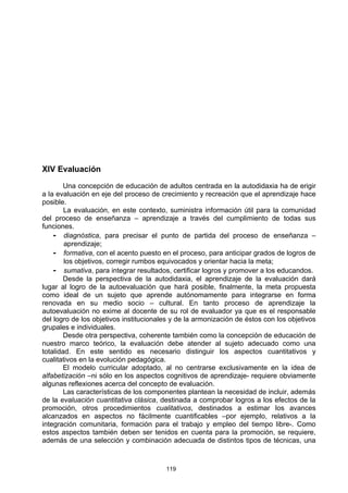 XlV Evaluación

        Una concepción de educación de adultos centrada en la autodidaxia ha de erigir
a la evaluación en eje del proceso de crecimiento y recreación que el aprendizaje hace
posible.
        La evaluación, en este contexto, suministra información útil para la comunidad
del proceso de enseñanza – aprendizaje a través del cumplimiento de todas sus
funciones.
    - diagnóstica, para precisar el punto de partida del proceso de enseñanza –
        aprendizaje;
    - formativa, con el acento puesto en el proceso, para anticipar grados de logros de
        los objetivos, corregir rumbos equivocados y orientar hacia la meta;
    - sumativa, para integrar resultados, certificar logros y promover a los educandos.
        Desde la perspectiva de la autodidaxia, el aprendizaje de la evaluación dará
lugar al logro de la autoevaluación que hará posible, finalmente, la meta propuesta
como ideal de un sujeto que aprende autónomamente para integrarse en forma
renovada en su medio socio – cultural. En tanto proceso de aprendizaje la
autoevaluación no exime al docente de su rol de evaluador ya que es el responsable
del logro de los objetivos institucionales y de la armonización de éstos con los objetivos
grupales e individuales.
        Desde otra perspectiva, coherente también como la concepción de educación de
nuestro marco teórico, la evaluación debe atender al sujeto adecuado como una
totalidad. En este sentido es necesario distinguir los aspectos cuantitativos y
cualitativos en la evolución pedagógica.
        El modelo curricular adoptado, al no centrarse exclusivamente en la idea de
alfabetización –ni sólo en los aspectos cognitivos de aprendizaje- requiere obviamente
algunas reflexiones acerca del concepto de evaluación.
        Las características de los componentes plantean la necesidad de incluir, además
de la evaluación cuantitativa clásica, destinada a comprobar logros a los efectos de la
promoción, otros procedimientos cualitativos, destinados a estimar los avances
alcanzados en aspectos no fácilmente cuantificables –por ejemplo, relativos a la
integración comunitaria, formación para el trabajo y empleo del tiempo libre-. Como
estos aspectos también deben ser tenidos en cuenta para la promoción, se requiere,
además de una selección y combinación adecuada de distintos tipos de técnicas, una



                                        119
 