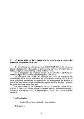 V    El desarrollo de la concepción de educación a través del
Diseño Curricular de Adultos

       En el currículo se seleccionan cinco COMPONENTES de la educación
básica: alfabetización, introducción al conocimiento científico, formación para el
trabajo, integración comunitaria y empleo del tiempo libre.
       Cada componente se constituye en torno a un conjunto de objetivos que
tienden a lograr competencias específicas para la vida social.
       Al considerar que dentro del universo del saber la relevancia del
conocimiento no se reduce a la esfera del conocimiento científico, sino que hay
otros igualmente importantes, la organización por componentes en función de
planos del quehacer social permitirá el interjuego de distintos “saberes”, incluidos
los que el educando adulto ya posee.
       La organización de las experiencias en función de dichos planos, supera
además la tradicional cuyo eje son los contenidos agrupados disciplinariamente y
la más reciente centrada en los dominios de conducta como compartimientos
estancos.


   1. Alfabetización

             Adquisición de la comunicación: lecto-escritura.

      Esto supone:



                                        12
 