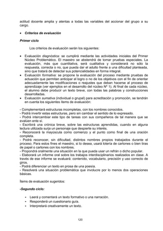 actitud docente amplia y atentas a todas las variables del accionar del grupo a su
cargo.

•   Criterios de evaluación

Primer ciclo

       Los criterios de evaluación serán los siguientes:

•   Evaluación diagnóstica: se cumplirá mediante las actividades iniciales del Primer
    Núcleo Problemático. El maestro se abstendrá de tomar pruebas especiales. La
    evaluación, más que cuantitativa, será cualitativa y considerará no sólo la
    respuesta, correcta o no, que pueda dar el adulto frente a una dificultad planteada,
    sino que tratará de detectar sus potencialidades en forma integral.
•   Evaluación formativa: se propone la evaluación del proceso mediante pruebas de
    actuación que permitan anticipar el logro o no de los objetivos con el fin de orientar
    adecuadamente las modificaciones o reajustes que deban hacerse al proceso de
    aprendizaje (ver ejemplos en el desarrollo del núcleo Nº 1). Al final de cada núcleo,
    el alumno debe producir un texto breve, con todas las palabras y construcciones
    desarrolladas.
•   Evaluación sumativa (individual o grupal) para acreditación y promoción, se tendrán
    en cuenta los siguientes ítems de evaluación:

- Complementará estructuras incompletas, con los nombres conocidos.
- Podrá invertir estas estructuras, pero sin cambiar el sentido de lo expresado.
- Podrá intercambiar este tipo de tareas con sus compañeros de tal manera que se
evalúen ente sí.
- Escribirá una crónica breve, sobre las estructuras aprendidas, cuando en alguna
lectura utilizada surja un personaje que despierte su interés.
- Reconocerá la mayúscula como comienzo y el punto como final de una oración
completa.
- Podrá reconocer, sin dificultad, distintos nombres propios trabajados durante el
proceso. Para estos fines el maestro, si lo desea, usará lotería de cartones o bien tiras
de papel o cartones con los nombres.
- Propondrá oralmente una situación en la que pueda usar un refrán o dicho popular.
- Elaborará un informe oral sobre los trabajos interdisciplinarios realizados en clase. A
través de ese informe se evaluará: contenido, vocabulario, precisión y uso correcto de
giros.
- Podrá diferenciar un texto en prosa de una poesía.
- Resolverá una situación problemática que involucre por lo menos dos operaciones
básicas.

Ítems de evaluación sugeridos:

-Segundo ciclo:

    - Leerá y comentará un texto formativo o una narración.
    - Responderá un cuestionario guía.
    - Interpretará creativamente un texto.


                                         120
 