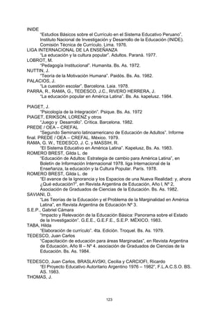 INIDE
      “Estudios Básicos sobre el Currículo en el Sistema Educativo Peruano”.
      Instituto Nacional de Investigación y Desarrollo de la Educación (INIDE).
      Comisión Técnica de Currículo. Lima. 1976.
LIGA INTERNACIONAL DE LA ENSEÑANZA
      “La educación y la cultura popular”. Adultos. Paraná. 1977.
LOBROT, M.
      “Pedagogía Institucional”. Humanita. Bs. As. 1972.
NUTTIN, J.
      “Teoría de la Motivación Humana”. Paidós. Bs. As. 1982.
PALACIOS, J.
      “La cuestión escolar”. Barcelona. Laia. 1978.
PARRA, R., RAMA, G., TEDESCO, J.C., RIVERO HERRERA, J.
      “La educación popular en América Latina”. Bs. As. kapelusz. 1984.

PIAGET, J.
        “Psicología de la Integración”. Psique. Bs. As. 1972
PIAGET, ERIKSON, LORENZ y otros
        “Juego y Desarrollo”. Crítica. Barcelona. 1982.
PREDE / OEA – CREFAL
        “Segundo Seminario latinoamericano de Educación de Adultos”. Informe
final. PREDE / OEA – CREFAL. México. 1979.
RAMA, G. W., TEDESCO, J. C. y MASSIH, R.
        “El Sistema Educativo en América Latina”. Kapelusz, Bs. As. 1983.
ROMERO BREST, Gilda L. de
        “Educación de Adultos: Estrategia de cambio para América Latina”, en
        Boletín de Información Internacional 1978. liga Internacional de la
        Enseñanza, la educación y la Cultura Popular. París. 1978.
ROMERO BREST, Gilda L. de
        “El avance de la Ignorancia y los Espacios de una Nueva Realidad: y, ahora
        ¿Qué educación?”, en Revista Argentina de Educación, Año l, Nº 2,
        Asociación de Graduados de Ciencias de la Educación. Bs. As. 1982.
SAVIANI, D.
        “Las Teorías de la Educación y el Problema de la Marginalidad en América
        Latina”, en Revista Argentina de Educación Nº 3.
S.E.P., Gabriel Cámara
        “Impacto y Relevación de la Educación Básica: Panorama sobre el Estado
        de la Investigación”. G.E.E., G.E.F.E., S.E.P. MÉXICO. 1983.
TABA, Hilda
        “Elaboración de currículo”. 4ta. Edición. Troquel. Bs. As. 1979.
TEDESCO, Juan Carlos
        “Capacitación de educación para áreas Marginadas”, en Revista Argentina
        de Educación, Año lll – Nº 4. asociación de Graduados de Ciencias de la
        Educación. Bs. As. 1984.

TEDESCO, Juan Carlos, BRASLAVSKI, Cecilia y CARCIOFI, Ricardo
    “El Proyecto Educativo Autoritario Argentino 1976 – 1982”, F.L.A.C.S.O. BS.
    AS. 1983.
THOMAS, J.



                                       123
 