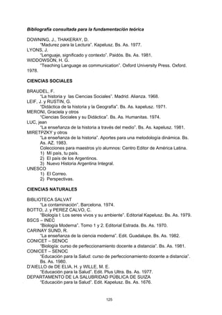 Bibliografía consultada para la fundamentación teórica

DOWNING, J., THAKERAY, D.
      “Madurez para la Lectura”. Kapelusz. Bs. As. 1977.
LYONS, J.
      “Lenguaje, significado y contexto”. Paidós. Bs. As. 1981.
WIDDOWSON, H. G.
      “Teaching Language as communication”. Oxford University Press. Oxford.
1978.

CIENCIAS SOCIALES

BRAUDEL, F.
       “La historia y las Ciencias Sociales”. Madrid. Alianza. 1968.
LEIF, J. y RUSTIN, G.
       “Didáctica de la historia y la Geografía”. Bs. As. kapelusz. 1971.
MERONI, Graciela y otros
       “Ciencias Sociales y su Didáctica”. Bs. As. Humanitas. 1974.
LUC, jean
       “La enseñanza de la historia a través del medio”. Bs. As. kapelusz. 1981.
MIRETPZKY y otros
       “La enseñanza de la historia”. Aportes para una metodología dinámica. Bs.
       As. AZ. 1983.
       Colecciones para maestros y/o alumnos: Centro Editor de América Latina.
       1) Mí país, tu país.
       2) El país de los Argentinos.
       3) Nuevo Historia Argentina Integral.
UNESCO
       1) El Correo.
       2) Perspectivas.

CIENCIAS NATURALES

BIBLIOTECA SALVAT
      “La contaminación”. Barcelona. 1974.
BOTTO, J. y PEREZ CALVO, C.
      “Biología l: Los seres vivos y su ambiente”. Editorial Kapelusz. Bs. As. 1979.
BSCS – INEC
      “Biología Moderna”. Tomo 1 y 2. Editorial Estrada. Bs. As. 1970.
CARINAY SUND, R.
      “La enseñanza de la ciencia moderna”. Edit. Guadalupe. Bs. As. 1982.
CONICET – SENOC
      “Biología: curso de perfeccionamiento docente a distancia”. Bs. As. 1981.
CONICET – SENOC
      “Educación para la Salud: curso de perfeccionamiento docente a distancia”.
      Bs. As. 1980.
D’AIELLO de DE ELIA, H. y WILLE, M. E.
      “Educación para la Salud”. Edit. Plus Ultra. Bs. As. 1977.
DEPARTAMENTO DE LA SALUBRIDAD PÚBLICA DE SUIZA
      “Educación para la Salud”. Edit. Kapelusz. Bs. As. 1676.


                                        125
 