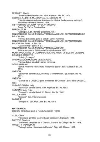 FESQUET, Alberto
      “Enseñanza de las ciencias”. Edit. Kapelusz. Bs. As. 1971.
GEORGE, K., DIETZ, M., ABRAHAM, E., NELSON, M.
      “Las ciencias naturales de la educación básica: fundamento y métodos”.
      Ediciones Santillana: Madrid. 1974.
INSTITUTO DE CULTURA POPULAR (INCUPO)
      Santa Fe. Varios Cuadernillos.
MARGALET, R.
      “Ecología”. Edit. Planeta. Barcelona. 1981.
MINISTERIO DE SALUD PÚBLICA Y MEDIO AMBIENTE. DEPARTAMENTO DE
EDUCACIÓN.
      “Revista Educación para la Salud”. Varios números.
MINISTERIO DE SALUD PÚBLICA Y MEDIO AMBIENTE. DEPARTAMENTO
EDUCACIÓN PARA LA SALUD.
      “Cuadernillos”. Series 1 a 7.
MINISTERIO DE SALUD PÚBLICA Y MEDIO AMBIENTE.
      Educación para la Salud en la Escuela Primaria. 1983.
MUNICIPALIDAD DE LA CIUDAD DE BUENOS AIRES. DIRECCIÓN GENERAL
DE MEDIO AMBIENTE.
      “Boletín Ecológico”.
ORGANIZACIÓN MUNDIAL DE LA SALUD.
      “Revista Salud Mundial”. Varios números.
SONIS ABRAAM
      “Salud, medicina y desarrollo económico-social”. Edit. EUDEBA. Bs. As.
      1975.
UNESCO
      “Educación para la salud, el sexo y la vida familiar”. Ed. Paidós. Bs. As.
      1971.
UNESCO
      “Manual de la UNESCO para profesores de Ciencias”. Edit. de la UNESCO.
1981.
VILLA DE CAMBA, Nelly
      “Educación para la Salud”. Edit. kapelusz. Bs. As. 1983.
VATUONE, Lucy F. de
      “Educación para la Salud”. El Ateneo. Bs. As. 1982.
WILLE, Claude
      “Biología”. Edit. Interamericana.
ZARUR, P.
      “Biología lll”. Edit. Plus Ultra. Bs. As. 1983.


MATEMATICA
Biografía consultada para la Fundamentación Teórica

COLL, César
     “Psicología genética y Aprendizaje Escolares”. Siglo XXl. 1983.
DANTEIG, Teodoro
     “El número. Lenguaje de la Ciencia”. Librería de Colegio. Bs. As. 1974.
PIAGET, J. y GARCIA, R.
     “Psicogénesis e Historia de la Ciencia”. Siglo XXl. México. 1982.


                                       126
 