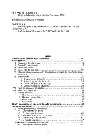 REY PASTOR, J., BABINI, J.
     “Historia de la Matemática”. Gedisa. Barcelona. 1984.

Bibliografía sugerida para el maestro

DOTTRENS, R.
    “Didáctica para la Escuela Primaria”. EUDEBA. UNESCO. Bs. As. 1981.
VESSEREAU, A.
    “La Estadística”. Cuadernos de EUDEBA 58. Bs. As. 1966.




                                          INDICE
Introducción a la lectura del documento………………………………………….9
Marco teórico…………………………………………………………………………..11
     I. Conceptos de educación……………………………………………………….13
    II. Educación permanente…………………………………………………………15
   III. Educación básica……………………………………………………………….17
  IV. Conceptos de currículo…………………………………..…………………….19
    V. El desarrollo de la concepción de educación a través del Diseño Curricular
        de Adultos………………………………………………..……………………...21
  VI. El educando……………………………………………………………………..25
           1. El aprendizaje del adulto……………………………………………….25
           2. Aprendizaje escolar del adulto………………………………………...26
           3. Obstáculos para el aprendizaje……………………………..…………27
           4. Características del educando………………………………………….28
  VII. Perfil del educador de adultos…………………………………………………31
 VIII. Perfil de la institución…………………………………………………………...33
  IX. Modelo didáctico………………………………………………………………...35
         1. Objetivos…………………………………………………………………...35
         2. Núcleos problemáticos…………………………………………………....36
         3. Actividades…………………………………………………………….......36
         4. Evaluación………………………………………………………………….37
Objetivos generales y por ciclo de cada componente………………………….39
Núcleo problemático………………………………………………………………….47
    X. Núcleo problemático. Primer ciclo
        Nº 1. Leo y escribo un grupo
        Nº 2. El nombre de las cosas………………………………………………….49
        Nº 3. Mis actividades y las de los otros……………………………………...51
        Nº 4. Mi historia y la de los otros……………………………………………...54
        Nº 5. El mundo nos dice………………………………………………………..57
    Xl. Núcleo problemático. Segundo ciclo………………………………………….59
        Nº 1. Participo en distintos grupos……………………………………………61


                                        127
 
