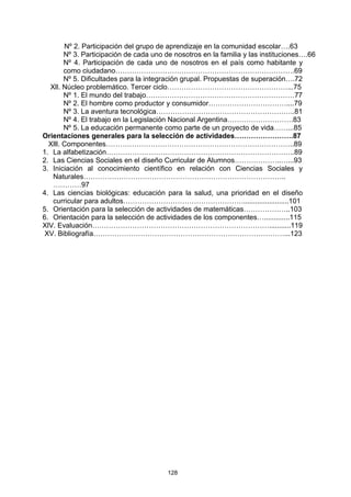 Nº 2. Participación del grupo de aprendizaje en la comunidad escolar….63
        Nº 3. Participación de cada uno de nosotros en la familia y las instituciones….66
        Nº 4. Participación de cada uno de nosotros en el país como habitante y
        como ciudadano………………………………………………………………….69
        Nº 5. Dificultades para la integración grupal. Propuestas de superación….72
  Xll. Núcleo problemático. Tercer ciclo……………………………………………...75
        Nº 1. El mundo del trabajo………………………………………………………77
        Nº 2. El hombre como productor y consumidor……………………………....79
        Nº 3. La aventura tecnológica…………………………………………………..81
        Nº 4. El trabajo en la Legislación Nacional Argentina……………………….83
        Nº 5. La educación permanente como parte de un proyecto de vida……...85
Orientaciones generales para la selección de actividades…………………….87
  Xlll. Componentes……………………………………………………………………..89
1. La alfabetización……………………………………………………………………..89
2. Las Ciencias Sociales en el diseño Curricular de Alumnos………………..…...93
3. Iniciación al conocimiento científico en relación con Ciencias Sociales y
   Naturales…………………………………………………………………………..
   …………97
4. Las ciencias biológicas: educación para la salud, una prioridad en el diseño
   curricular para adultos…………………………………………….......................101
5. Orientación para la selección de actividades de matemáticas………………..103
6. Orientación para la selección de actividades de los componentes….............115
XlV. Evaluación…………………………………………………………………...........119
 XV. Bibliografía………………………………………………………………………...123




                                        128
 