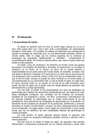 VI    El educando

1. El aprendizaje del adulto

        El adulto no aprende como el niño, en primer lugar, porque ya no es un
niño. Esto quiere decir que –mal o bien, solo o acompañado, con aprendizajes
formales e informales-- ha cumplido las etapas de desarrollo que condicionan el
ingreso al complejo de conductas que, en una determinada sociedad, definen al
mundo adulto. Esto no niega que en muchos aspectos de la conducta se
prolonguen las respuestas “adolescentes” o “infantiles” , contaminando el
comportamiento adulto. No existe la madurez plena, pero esto no quiere decir que
exista la niñez perpetua.
        El adulto, como tal, pertenece –de derecho—al mundo social que genera
las pautas y los modelos del aprender y del saber. Su ignorancia o su no-saber lo
marginan, en el fondo, de sí mismo, es decir, de su propio derecho y
responsabilidad de ser parte activa del mundo adulto. Al aprender, el adulto, más
que ganar el derecho a ingresar en lo que logra (y en todo caso lo que busca) es
una reubicación más consciente, activa y libre en lo que ya simplemente está. Lo
que el niño no sabe –porque no puede--es cómo moverse en el mundo adulto, al
cual está llamado por su crecimiento vital. Lo que el adulto no sabe, en cada caso,
es cómo moverse mejor en un mundo en el cual ya se está moviendo como
puede. De aquí se sigue que el adulto, como tal, tenga derecho de participar más
plenamente de su propio aprendizaje.
        Por otro lado, el adulto ha ido desarrollando una serie de estrategias de
aprendizaje para resolver las situaciones problemáticas que van tejiendo su vida.
Estas estrategias configuran una compleja red de modelos de conductas,
resultado de una progresiva y activa, --es decir, constructora—internalización de
los diversos modelos de aprendizaje que su medio socio-cultural le ha ido
posibilitando. Esta adquisición de estrategias de aprendizaje son el resultado o la
resultante de los procesos de ubicación en la producción, distribución y consumo
del poder, la riqueza, la información y el gozo. Es decir, laboriosamente el adulto
se ha configurado –en algún grado—como sujeto de conocimiento y como sujeto
social, que son en definitiva, las dos modalidades básicas del aprendizaje en
nuestra sociedad.
        En este sentido, el adulto aprende siempre desde un proyecto vital
individual e inserto en proyectos ideológicos sociales (normas y valores) más o
menos explícitos.
        De aquí que en el adulto el deseo de saber, de aprender, esté siempre
diferenciado y fuertemente condicionado por su historia individual y social. Este



                                        15
 