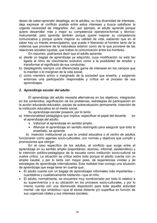 deseo de saber-aprender despliega, en la adultez, su rica diversidad de intereses,
deja expresar el conflicto posible entre estos intereses y busca satisfacer la
urgente necesidad de integrarlos. Así, por ejemplo, el adulto aprende porque
quiere desarrollar más y mejor su competencia operatoria-formal y técnico-
instrumental, pero aprende también porque quiere mejorar su competencia
comunicativa y porque quiere mejorar su calidad de vida, sabiendo que en el
saber hay un interés emancipatorio, que puede ir liberando al hombre tanto de la
violencia que proviene de la naturaleza exterior como de la que proviene de las
relaciones sociales injustas, que traban la comunicación entre los hombres.
        En resumen, podríamos decir que el adulto aprende:
a) desde un bagaje de aprendizaje ya adquirido, cuya modificación no está tan
    ligada al ritmo de crecimiento evolutivo como a la posibilidad de ampliar y
    transformar el significado de sus conductas;
b) desplegando siempre una diferenciada gama de intereses en los campos que
    lo insertan o lo marginan de la vida social;
c) como miembro activo o marginado de la sociedad que enseña, y exigiendo
    entonces una participación responsable y crítica en el proceso de sus
    aprendizajes.

2. Aprendizaje escolar del adulto

        El aprendizaje del adulto necesita alternativas en los objetivos, integración
en los contenidos, significación de los problemas, estrategias de participación en
la acción educando-educador, pautas de autoevaluación permanente, inserción de
la institución educativa en el medio social.
        Su aprendizaje escolar poseerá, por lo tanto:
a) Intencionalidad pedagógica que implica: especificar el papel del docente        en
    el aprendizaje del adulto.
         • Valorizar el aprendizaje en sentido amplio.
         • Afianzar el aprendizaje en sentido restringido para asegurar que todo lo
            enseñado, se aprende.
      b) inserción institucional ya que la unidad educativa o el centro de adultos
funcionarán como agentes socio-culturales, con normas y objetivos que cumplir y
promociones que otorgar.
        En el caso específico de los adultos, el conflicto que surge entre el
aprendizaje en su sentido amplio (espontáneo, azaroso, informal, asistemático) y
la intención político-pedagógica de la escuela como institución socio-cultural se
vuelve crítico. La situación es crítica sobre todo porque el adulto cuenta con un
amplio caudal, y por lo tanto con mayor peso, de experiencias vividas y de
estrategias de aprendizaje internalizadas. Esta realidad trae consigo una situación
de aprendizaje que exige tener en cuenta que:
• El adulto cuenta con un bagaje de aprendizajes informales más importantes –
    cuantitativa y cualitativamente hablando—que el niño;
• El adulto, normalmente, se encuentra muy condicionado por todo lo relativo a
    su supervivencia y a su ubicación en los procesos socio-culturales, y por lo
    mismo cuenta con una disminuida disposición para toda aquella actividad
    mental –de tipo simbólico—que él sienta distante y/o superflua en función de
    sus urgencias vitales y sus intereses sociales;




                                         16
 