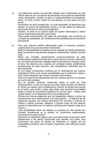 a)   Las reflexiones previas nos permiten señalar que la elaboración de este
     diseño parte de una concepción de educandos como sujeto de aprendizaje
     activo, participante y creativo, es decir, un sujeto tendiente a la autodidaxia.
     Activo, en tanto no solo, recibe sino que produce, no solo opera sino que
     busca.
     Participante, en tanto protagonista y no solo espectador de decisiones que
     afectan su proceso de aprendizaje. Sujeto y no solo objeto de evaluación
     del proceso del que él mismo es protagonista.
     Creativo, en tanto se lo supone capaz de superar estereotipos y utilizar
     nuevos medios para alcanzar nuevos fines.
     Todas estas características del sujeto de aprendizaje, que conforman el
     concepto de autodidaxia, son condiciones de posibilidad para la educación
     permanente.

b)    Pero esto adquirirá perfiles diferenciales según el momento evolutivo-
      existencial en el que se encuentra el educando.
     Dada la heterogeneidad de edades de las escuelas de adultos agrupamos
     tales momentos en tres grandes categorías: adolescentes, adultos y tercera
     edad.
     Hacer una completa caracterización evolutivo-existencial de tales
     características excede los límites de un marco teórico curricular, además de
     ser una tarea teóricamente compleja dada la diversidad de enfoques sobre
     el tema. No obstante esto, optamos por privilegiar ciertas problemáticas
     características de cada momento, que consideramos relevantes para la
     tarea educativa.
     Es una etapa normalmente conflictiva por la ambivalencia que supone:
     expectativas frente a las nuevas posibilidades que la autonomía implica y
     temor ante el abandono del “terreno conocido” de la infancia.
     Pero en el caso de los adolescentes que son nuestros alumnos, la situación
     es mucho más compleja.
     Son en general, personas marginadas desde el punto de vista
     socioeconómico; no son los jóvenes que otras clases sociales con derecho
     al “tiempo de espera” que la adolescencia requiere (el tiempo para pensar
     en si mismo, para probar y dejar, para elegir, para construir la sexualidad
     adulta a través de encuentros paulatinos con el otro sexo… tiempo para
     “perder tiempo” en la elaboración de la crisis adolescente).
     Afrontan las mismas exigencias que los trabajadores adultos o sufren las
     consecuencias de la desocupación o la subocupación… El ejercicio de las
     relaciones sexuales con escasa información los convierte a menudo en
     madres y padres precoses, obligados a hacerse cargo de otra persona
     cuando no adquirieron aun la madurez suficiente para hacerse cargo de si
     mismos…
     ¿Qué posibilidades tienen de elaborar su proyecto de vida cuando son
     incluidos directamente en la adultez, en condiciones desfavorables,
     luchando por la supervivencia?
     Pensemos el importante espacio que la escuela puede ocupar para estos
     adolescentes si les damos oportunidad para plantear sus dudas, para
     encontrarse con pares de adultos en relaciones no urgidas por las
     necesidades cotidianas, para compartir inquietudes, para reflexionar sobre
     si mismos…


                                        19
 