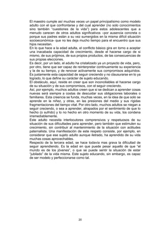 El maestro cumple así muchas veces un papel principalísimo como modelo
adulto con el que confrontarse y del cual aprender (no solo conocimientos
sino también “cuestiones de la vida”) para estos adolescentes que a
menudo carecen de otros adultos significativos –por ausencia concreta o
porque sus padres están a su vez sumergidos en la misma difícil situación
socioeconómica- que no les deja mucho tiempo para el encuentro que sus
hijos necesitan.
En lo que hace a la edad adulta, el conflicto básico gira en torno a aceptar
una inacabada capacidad de crecimiento, desde el hacerse cargo de si
mismo, de sus prójimos, de sus propios productos, de las consecuencias de
sus propias elecciones.
Es decir, por un lado, el adulto ha cristalizado ya un proyecto de vida, pero,
por otro, tiene que ser capaz de reinterpretar continuamente su experiencia
y la de su tiempo, y de renovar activamente sus compromisos adquiridos.
Es justamente esta capacidad de seguir creciendo y no clausurarse en lo ya
logrado, lo que define su carácter de sujeto educando.
El obstáculo, aquí, reside en creer que son inconciliables el hacerse cargo
de su situación y de sus compromisos, con el seguir creciendo.
Así, por ejemplo, muchos adultos creen que si se dedican a aprender cosas
nuevas será siempre a costas de descuidar sus obligaciones laborales o
familiares. Esta creencia se funda, muchas veces, en la idea de que solo se
aprende en la niñez, y otras, en las presiones del medio y sus rígidas
fragmentaciones del tiempo vital. Por otro lado, muchos adultos se niegan a
seguir creciendo, o sea a aprender, atrapados por el sentimiento de que lo
hecho (o sufrido) y lo no hecho en otro momento de su vida, los condena
irremediablemente.
Este adulto necesita interlocutores comprensivos y respetuosos de su
situación de sus dificultades para aprender, pero también que estimulen su
crecimiento, sin contribuir al mantenimiento de la situación con actitudes
paternalista. Una manifestación de este respeto consiste, por ejemplo, en
considerar que ese sujeto adulto aunque iletrado, ha aprendido de su vida
muchas cosas aprovechables.
Respecto de la tercera edad, se hace todavía mas grava la dificultad de
seguir aprendiendo. Es la edad en que puede pesar aquello de que “el
mundo es de los jóvenes”, o que se puede sentir la situación de estar
“jubilado” de la vida misma. Este sujeto educando, sin embargo, es capaz
de ser modelo y perfeccionarse como tal.




                                  20
 