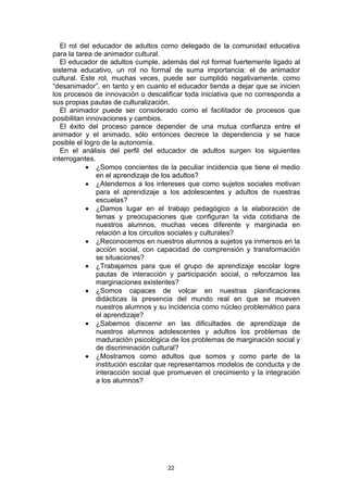 El rol del educador de adultos como delegado de la comunidad educativa
para la tarea de animador cultural.
   El educador de adultos cumple, además del rol formal fuertemente ligado al
sistema educativo, un rol no formal de suma importancia: el de animador
cultural. Este rol, muchas veces, puede ser cumplido negativamente, como
“desanimador”, en tanto y en cuanto el educador tienda a dejar que se inicien
los procesos de innovación o descalificar toda iniciativa que no corresponda a
sus propias pautas de culturalización.
   El animador puede ser considerado como el facilitador de procesos que
posibilitan innovaciones y cambios.
   El éxito del proceso parece depender de una mutua confianza entre el
animador y el animado, sólo entonces decrece la dependencia y se hace
posible el logro de la autonomía.
   En el análisis del perfil del educador de adultos surgen los siguientes
interrogantes.
            • ¿Somos concientes de la peculiar incidencia que tiene el medio
               en el aprendizaje de los adultos?
            • ¿Atendemos a los intereses que como sujetos sociales motivan
               para el aprendizaje a los adolescentes y adultos de nuestras
               escuelas?
            • ¿Damos lugar en el trabajo pedagógico a la elaboración de
               temas y preocupaciones que configuran la vida cotidiana de
               nuestros alumnos, muchas veces diferente y marginada en
               relación a los circuitos sociales y culturales?
            • ¿Reconocemos en nuestros alumnos a sujetos ya inmersos en la
               acción social, con capacidad de comprensión y transformación
               se situaciones?
            • ¿Trabajamos para que el grupo de aprendizaje escolar logre
               pautas de interacción y participación social, o reforzamos las
               marginaciones existentes?
            • ¿Somos capaces de volcar en nuestras planificaciones
               didácticas la presencia del mundo real en que se mueven
               nuestros alumnos y su incidencia como núcleo problemático para
               el aprendizaje?
            • ¿Sabemos discernir en las dificultades de aprendizaje de
               nuestros alumnos adolescentes y adultos los problemas de
               maduración psicológica de los problemas de marginación social y
               de discriminación cultural?
            • ¿Mostramos como adultos que somos y como parte de la
               institución escolar que representamos modelos de conducta y de
               interacción social que promueven el crecimiento y la integración
               a los alumnos?




                                    22
 